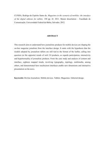 CUNHA, Rodrigo do Espírito Santo da. Magazines in the scenario of mobility: the interface
of the digital editions for tablets. 150 pp. ill. 2011. Master dissertation – Faculdade de
Comunicação, Universidade Federal da Bahia, Salvador, 2012.




                                        ABSTRACT



This research aims to understand how journalistic products for mobile devices are shaping the
on-line magazine jornalism from the interface design. It starts with the hypothesis that the
models adopted by jorunalism tablets are still tied to the format of the leaflet, calling into
question (or the opposite) trends of web 2.0 products, as regards participation, interactivity
and hypertextuality of jorunalistc products. From the case study and analysis of content and
interface, eighteen mapped trends, involving typography, topology, multimedia, among
others, and demonstrated how touchscreen interfaces enable new dimensions and interactive
presentation on the news.



Keywords: On-line Journalism. Mobile devices. Tablets. Magazines. Editorial design.
 