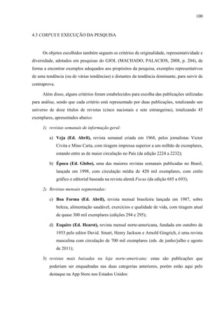 100



4.3 CORPUS E EXECUÇÃO DA PESQUISA


     Os objetos escolhidos também seguem os critérios de originalidade, representatividade e
diversidade, adotados em pesquisas do GJOL (MACHADO; PALACIOS, 2008, p. 204), de
forma a encontrar exemplos adequados aos propósitos da pesquisa, exemplos representativos
de uma tendência (ou de várias tendências) e distantes da tendência dominante, para servir de
contraprova.

     Além disso, alguns critérios foram estabelecidos para escolha das publicações utilizadas
para análise, sendo que cada critério está representado por duas publicações, totalizando um
universo de doze títulos de revistas (cinco nacionais e sete estrangeiras), totalizando 45
exemplares, apresentados abaixo:

     1) revistas semanais de informação geral:

         a) Veja (Ed. Abril), revista semanal criada em 1968, pelos jornalistas Victor
               Civita e Mino Carta, com tiragem impressa superior a um milhão de exemplares,
               estando entre as de maior circulação no País (da edição 2224 a 2232);

         b) Época (Ed. Globo), uma das maiores revistas semanais publicadas no Brasil,
               lançada em 1998, com circulação média de 420 mil exemplares, com estilo
               gráfico e editorial baseada na revista alemã Focus (da edição 685 a 693);

     2) Revistas mensais segmentadas:

         c) Boa Forma (Ed. Abril), revista mensal brasileira lançada em 1987, sobre
               beleza, alimentação saudável, exercícios e qualidade de vida, com tiragem atual
               de quase 300 mil exemplares (edições 294 e 295);

         d) Esquire (Ed. Hearst), revista mensal norte-americana, fundada em outubro de
               1933 pelo editor David. Smart, Henry Jackson e Arnold Gingrich, é uma revista
               masculina com circulação de 700 mil exemplares (eds. de junho/julho e agosto
               de 2011);

     3) revistas mais baixadas na loja norte-americana: estas são publicações que
         poderiam ser enquadradas nas duas categorias anteriores, porém estão aqui pelo
         destaque na App Store nos Estados Unidos:
 