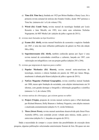 101



         e) Time (Ed. Time Inc.), fundada em 1923 por Briton Hadden e Henry Luce, foi a
            primeira revista semanal de notícias dos Estados Unidos, desde 1967 pertence a
            Time Inc. (números de 1 a 8, do volume 178);

         f) Wired (Ed. Condé Nast), revista mensal de tecnologia fundada por Louis
            Rossetto e Jane Mtcalfe, em 1993, teve entre seus colunistas Nicholas
            Negroponte, do MIT Media Lab. (edições de julho e agosto de 2011);

     4) revistas mais baixadas na loja brasileira:

         g) Exame (Ed. Abril), revista mensal brasileira de economia e negócios fundada
            em 1967, é uma das mais influentes publicações do gênero no País (da edição
            996 a 998);

         h) Superinteressante (Ed. Abril), também conhecida apenas por Super é uma
            revista mensal de curiosidades científicas e culturais, lançada em 1987, com
            valorização em infográficos e em seu projeto gráfico (edições 293 e 294);

     5) revistas que migraram do impresso para o tablet:

         i) Popular Mechanics (Ed. Hearst), revista mensal norte-americana de
            tecnologia, motores e ciência fundada em janeiro de 1902 por James Meigs,
            atualmente é editada pela Hearst (edições de julho e agosto de 2011);

         j) NatGeo Magazine (National Geographic), revista científica mensal fundada
            em 1888, meses após fundação da sociedade, com edições internacionais em 34
            idiomas, com grande destaque a fotografia e informação geográfica e científica
            (números 1 e 2, do volume 220);

     6) revistas nativas do ciberespaço, que existem apenas no tablet:

         k) Project (Virgin), proposta de revista mensal exclusiva para o iPad idealizada
            por Richard Branson, Holly Branson e Anthony Nogueira, com edições mensais
            e atualizada constantemente (edições 8 e 9, versão britânica);

         l) Three (Street Press), revista mensal australiana desenvolvida pela Street Press
            Australia (SPA), com conteúdo jovem voltado para música, moda, games e
            entrevistas (edições 0 e 1, lançadas em agosto de 2011).

     Dada a necessidade de compor o corpus dentro das possibilidades de execução desta
pesquisa, algumas publicações selecionadas anteriormente ficaram de fora. Há quase um ano
 