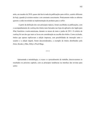 102



atrás, em meados de 2010, quase não havia nada de publicações para tablets, cenário diferente
de hoje, quando já existem muitas e em constante crescimento. Praticamente todas as editoras
querem e estão investindo na implementação de produtos para o tablet.

          A partir da definição dos seis principais tópicos, foram escolhidas as publicações, com
o acompanhamento do ranking dos títulos mais baixados nas lojas de aplicativo da Apple para
iPad, brasileira e norte-americana, durante os meses de maio e junho de 2011. O critério de
ranking foi um dos que mais se levou em consideração na escolha dos títulos. Como exclusão,
títulos que apenas replicavam a edição impressa, sem possibilidade de interação entre o
usuário e a edição digital, foram desconsiderados, a exemplo de títulos distribuídos pela
Zinio, Kiosko y Más, Orbyt e Pixel-Mags.


                                               ***



      Apresentada a metodologia, o corpus e o procedimento de trabalho, descreveremos os
resultados no próximo capítulo, com as principais tendências na interface das revistas para
tablet.
 