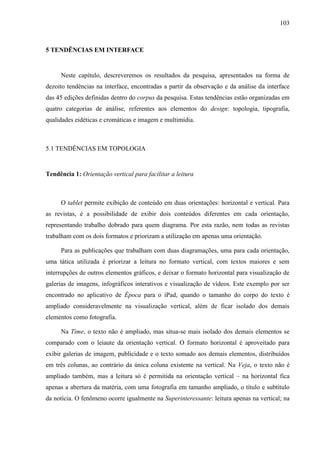 103



5 TENDÊNCIAS EM INTERFACE


     Neste capítulo, descreveremos os resultados da pesquisa, apresentados na forma de
dezoito tendências na interface, encontradas a partir da observação e da análise da interface
das 45 edições definidas dentro do corpus da pesquisa. Estas tendências estão organizadas em
quatro categorias de análise, referentes aos elementos do design: topologia, tipografia,
qualidades eidéticas e cromáticas e imagem e multimídia.



5.1 TENDÊNCIAS EM TOPOLOGIA


Tendência 1: Orientação vertical para facilitar a leitura



     O tablet permite exibição de conteúdo em duas orientações: horizontal e vertical. Para
as revistas, é a possibilidade de exibir dois conteúdos diferentes em cada orientação,
representando trabalho dobrado para quem diagrama. Por esta razão, nem todas as revistas
trabalham com os dois formatos e priorizam a utilização em apenas uma orientação.

     Para as publicações que trabalham com duas diagramações, uma para cada orientação,
uma tática utilizada é priorizar a leitura no formato vertical, com textos maiores e sem
interrupções de outros elementos gráficos, e deixar o formato horizontal para visualização de
galerias de imagens, infográficos interativos e visualização de vídeos. Este exemplo por ser
encontrado no aplicativo de Época para o iPad, quando o tamanho do corpo do texto é
ampliado consideravelmente na visualização vertical, além de ficar isolado dos demais
elementos como fotografia.

     Na Time, o texto não é ampliado, mas situa-se mais isolado dos demais elementos se
comparado com o leiaute da orientação vertical. O formato horizontal é aproveitado para
exibir galerias de imagem, publicidade e o texto somado aos demais elementos, distribuídos
em três colunas, ao contrário da única coluna existente na vertical. Na Veja, o texto não é
ampliado também, mas a leitura só é permitida na orientação vertical – na horizontal fica
apenas a abertura da matéria, com uma fotografia em tamanho ampliado, o título e subtítulo
da notícia. O fenômeno ocorre igualmente na Superinteressante: leitura apenas na vertical; na
 