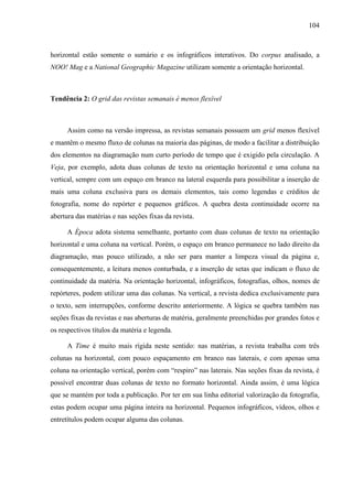 104



horizontal estão somente o sumário e os infográficos interativos. Do corpus analisado, a
NOO! Mag e a National Geographic Magazine utilizam somente a orientação horizontal.



Tendência 2: O grid das revistas semanais é menos flexível



      Assim como na versão impressa, as revistas semanais possuem um grid menos flexível
e mantêm o mesmo fluxo de colunas na maioria das páginas, de modo a facilitar a distribuição
dos elementos na diagramação num curto período de tempo que é exigido pela circulação. A
Veja, por exemplo, adota duas colunas de texto na orientação horizontal e uma coluna na
vertical, sempre com um espaço em branco na lateral esquerda para possibilitar a inserção de
mais uma coluna exclusiva para os demais elementos, tais como legendas e créditos de
fotografia, nome do repórter e pequenos gráficos. A quebra desta continuidade ocorre na
abertura das matérias e nas seções fixas da revista.

      A Época adota sistema semelhante, portanto com duas colunas de texto na orientação
horizontal e uma coluna na vertical. Porém, o espaço em branco permanece no lado direito da
diagramação, mas pouco utilizado, a não ser para manter a limpeza visual da página e,
consequentemente, a leitura menos conturbada, e a inserção de setas que indicam o fluxo de
continuidade da matéria. Na orientação horizontal, infográficos, fotografias, olhos, nomes de
repórteres, podem utilizar uma das colunas. Na vertical, a revista dedica exclusivamente para
o texto, sem interrupções, conforme descrito anteriormente. A lógica se quebra também nas
seções fixas da revistas e nas aberturas de matéria, geralmente preenchidas por grandes fotos e
os respectivos títulos da matéria e legenda.

      A Time é muito mais rígida neste sentido: nas matérias, a revista trabalha com três
colunas na horizontal, com pouco espaçamento em branco nas laterais, e com apenas uma
coluna na orientação vertical, porém com “respiro” nas laterais. Nas seções fixas da revista, é
possível encontrar duas colunas de texto no formato horizontal. Ainda assim, é uma lógica
que se mantém por toda a publicação. Por ter em sua linha editorial valorização da fotografia,
estas podem ocupar uma página inteira na horizontal. Pequenos infográficos, vídeos, olhos e
entretítulos podem ocupar alguma das colunas.
 