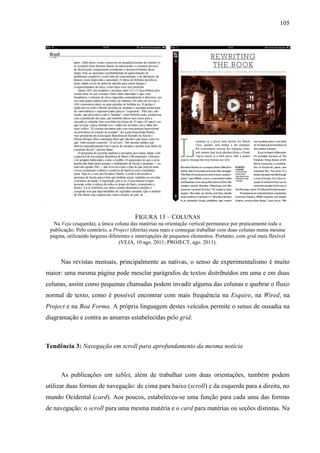 105




                                        FIGURA 13 – COLUNAS
  Na Veja (esquerda), a única coluna das matérias na orientação vertical permanece por praticamente toda a
 publicação. Pelo contrário, a Project (direita) ousa mais e consegue trabalhar com duas colunas numa mesma
 página, utilizando larguras diferentes e interrupções de pequenos elementos. Portanto, com grid mais flexível
                                  (VEJA, 10 ago. 2011; PROJECT, ago. 2011).


     Nas revistas mensais, principalmente as nativas, o senso de experimentalismo é muito
maior: uma mesma página pode mesclar parágrafos de textos distribuídos em uma e em duas
colunas, assim como pequenas chamadas podem invadir alguma das colunas e quebrar o fluxo
normal de texto, como é possível encontrar com mais frequência na Esquire, na Wired, na
Project e na Boa Forma. A própria linguagem destes veículos permite o senso de ousadia na
diagramação e contra as amarras estabelecidas pelo grid.



Tendência 3: Navegação em scroll para aprofundamento da mesma notícia



     As publicações em tablet, além de trabalhar com duas orientações, também podem
utilizar duas formas de navegação: de cima para baixo (scroll) e da esquerda para a direita, no
mundo Ocidental (card). Aos poucos, estabeleceu-se uma função para cada uma das formas
de navegação: o scroll para uma mesma matéria e o card para matérias ou seções distintas. Na
 