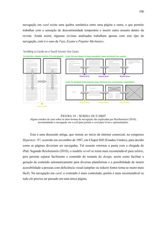 106



navegação em card existe uma quebra semântica entre uma página e outra, o que permite
trabalhar com a sensação de descontinuidade temporária e inserir outro assunto dentro da
revista. Ainda assim, algumas revistas analisadas trabalham apenas com este tipo de
navegação, com é o caso de Veja, Exame e Popular Mechanics.




                                FIGURA 14 – SCROLL OU CARD?
     Alguns estudos de caso sobre as duas formas de navegação são explicadas por Reichenstein (2010),
           recomendando a navegação em scroll para jornais e card para livros e apresentações.



     Esta é uma discussão antiga, que remete ao início da internet comercial, no congresso
Hypertext ’87, ocorrido em novembro de 1987, em Chapel Hill (Estados Unidos), para decidir
como as páginas deveriam ser navegadas. Tal assunto retornou a pauta com a chegada do
iPad. Segundo Reichenstein (2010), o modelo scroll se torna mais recomendável para tablets,
pois permite separar facilmente o conteúdo do restante do design, assim como facilitar a
geração de conteúdo automaticamente para diversas plataformas e a possibilidade de inserir
acessibilidade a pessoas com deficiência visual (ampliar ou reduzir fontes torna-se muito mais
fácil). Na navegação em card, o conteúdo é mais controlado, porém é mais recomendável se
todo ele precisa ser passado em uma única página.
 