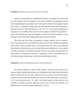 107



Tendência 4: paginação não-sequencial, apenas por matéria



     Apesar de recomendada para a distribuição de notícias, a navegação em scroll acarreta
em outra situação: a forma de paginação. Nas revistas estudadas, esta paginação ocorre de
forma independente para cada matéria: existe a indicação do número total de páginas ocupada
pela matéria e a localização da página que está sendo lida dentro desse total. Geralmente, a
numeração ocorre de forma fracionada (ex. 1 de 3 ou 1/3). A Veja, mesmo trabalhando na
navegação em card também utiliza esta forma de navegação, mas não de forma numérica –
círculos são utilizadas para fazer esta indicação (o número de círculos preenchidos e vazios
informam o leitor sobre quantas páginas faltam para o término da matéria).

     Não existe uma única forma de paginação da edição completa, como no impresso.
Talvez mesmo por não haver necessidade neste formato, pois o índice trabalha com hipertexto
(clicou sobre o título da matéria, logo se é direcionado para ela). Porém, será complicado
como forma de referência de um texto em outras fontes, algo já debatido nos e-books, quando
a referência de páginas é realizada por meio das locations, que podem variar de acordo com
alguns ajustes de tamanho do texto, fonte e espaçamento. Ainda é um problema para ser
resolvido para daqui a algum tempo e experiência das publicações em tablet.



Tendência 5: o formato limitado para (quase) todas as publicações



     No mundo do impresso, é possível obter formatos variados de revista, apesar de se
sobressair alguns tamanhos padronizados com a finalidade de obter melhor aproveitamento de
papel, tais como 20,8 x 27,4 cm, 20,2 x 26,6 cm, 22,5 x 31 cm, 16,9 x 22,3 cm. Sobre papéis,
as editoras costumam optar por dois tipos mais comuns: o LWC (lightweight coated paper) e
o SC (supercalendered paper). No tablet, tanto jornais quanto revistas precisam estar
reduzidos ao tamanho da tela do dispositivo, que no caso do iPad, cuja resolução é de
1024x768 pixels, a área útil é de aproximadamente 15 x 20 cm.
 