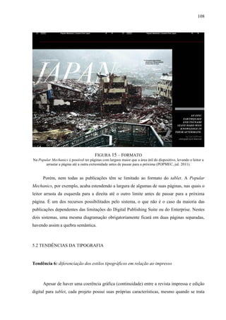 108




                                        FIGURA 15 – FORMATO
Na Popular Mechanics é possível ter páginas com largura maior que a área útil do dispositivo, levando o leitor a
       arrastar a página até a outra extremidade antes de passar para a próxima (POPMEC, jul. 2011).


      Porém, nem todas as publicações têm se limitado ao formato do tablet. A Popular
Mechanics, por exemplo, acaba estendendo a largura de algumas de suas páginas, nas quais o
leitor arrasta da esquerda para a direita até o outro limite antes de passar para a próxima
página. É um dos recursos possibilitados pelo sistema, o que não é o caso da maioria das
publicações dependentes das limitações do Digital Publishing Suite ou do Enterprise. Nestes
dois sistemas, uma mesma diagramação obrigatoriamente ficará em duas páginas separadas,
havendo assim a quebra semântica.



5.2 TENDÊNCIAS DA TIPOGRAFIA


Tendência 6: diferenciação dos estilos tipográficos em relação ao impresso



      Apesar de haver uma coerência gráfica (continuidade) entre a revista impressa e edição
digital para tablet, cada projeto possui suas próprias características, mesmo quando se trata
 