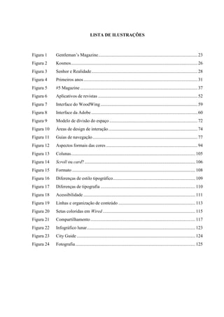 LISTA DE ILUSTRAÇÕES



Figura 1    Gentleman’s Magazine ........................................................................................ 23
Figura 2    Kosmos ................................................................................................................ 26
Figura 3    Senhor e Realidade .............................................................................................. 28
Figura 4    Primeiros anos ..................................................................................................... 31
Figura 5    #5 Magazine ........................................................................................................ 37
Figura 6    Aplicativos de revistas ........................................................................................ 52
Figura 7    Interface do WoodWing ...................................................................................... 59
Figura 8    Interface da Adobe .............................................................................................. 60
Figura 9    Modelo de divisão do espaço .............................................................................. 72
Figura 10   Áreas de design de interação ............................................................................... 74
Figura 11   Guias de navegação ............................................................................................. 77
Figura 12   Aspectos formais das cores ................................................................................. 94
Figura 13   Colunas .............................................................................................................. 105
Figura 14   Scroll ou card? .................................................................................................. 106
Figura 15   Formato ............................................................................................................. 108
Figura 16   Diferenças de estilo tipográfico......................................................................... 109
Figura 17   Diferenças de tipografia .................................................................................... 110
Figura 18   Acessibilidade ................................................................................................... 111
Figura 19   Linhas e organização de conteúdo .................................................................... 113
Figura 20   Setas coloridas em Wired .................................................................................. 115
Figura 21   Compartilhamento ............................................................................................. 117
Figura 22   Infográfico lunar ................................................................................................ 123
Figura 23   City Guide ......................................................................................................... 124
Figura 24   Fotografia .......................................................................................................... 125
 