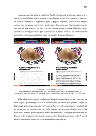 111



     A Época, antes de adotar a plataforma Adobe, possuía uma ferramenta própria com o
recurso de acessibilidade, porém, como a navegação era realizada de forma card, o texto que
era ajustado empurrava a diagramação para as páginas seguintes, criando novas páginas
somente para comportar mais textos – existia casos de páginas que foram criadas somente
com duas ou três palavras. Por isso, a revista, quando adotou o Digital Publishing Suite,
aproveitou a orientação vertical para disponibilizar o mesmo conteúdo da horizontal num
texto maior, com maior espaçamento e sem interrupções de outros elementos.




                                 FIGURA 18 – ACESSIBILIDADE
       Com diagramação semelhante de um site, a Bloomberg Businessweek+ utiliza bem o recurso de
 ampliação de texto, sem interferir na diagramação da revista como um todo (BUSINESSWEEK, 4 abr. 2011).


     Cabe relatar aqui o caso da versão para iPad da Bloomberg Businessweek+, não inserida
nesse corpus, que conseguiu adotar a acessibilidade justamente por quebrar a lógica da
diagramação conhecida das revistas impressas. A Businessweek adota um estilo semelhante de
um site de internet, com menu de navegação superior com abas por editoria e uma região
maior para a matéria, que é diagramada apenas em uma coluna. As imagens não interferem no
fluxo do texto, geralmente são inseridas antes do início da matéria, acima do título. Assim, é
possível aumentar ou reduzir o texto sem atrapalhar a diagramação.
 