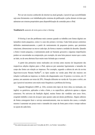112



         Por ser um recurso conhecido da internet na atual geração, é possível que acessibilidade
seja uma ferramenta a ser trabalhada pelos sistemas de publicação e pelas demais revistas que
adotaram um sistema proprietário para disponibilização de conteúdo para o iPad.



Tendência 8: aumento de texto para evitar o hinting



         O hinting é um dos problemas mais comuns quando se trabalha com fontes digitais em
tamanhos muito pequenos, como é o caso dos jornais e revistas. Cada fonte possui contornos
definidos matematicamente, a partir do rastreamento de pequenos pontos, que permitem
rotacionar, dimensionar ou mover cada tipo, de forma a manter a unidade do desenho. Quando
a fonte é muito pequena, o rastreamento pode ser bastante grosseiro e algumas imperfeições
podem ser encontradas na composição, por exemplo, de uma letra parecer menor que a outra
ao lado, ou de uma abertura ficar muito mais fechada que o normal.

         A partir dos primeiros testes realizados em revistas antes mesmo do lançamento das
respectivas edições digitais para o iPad, optou-se por aumentar ligeiramente o tamanho do
corpo das fontes em relação ao impresso. Por exemplo, segundo a editora de arte da revista
Superinteressante Renata Steffen40, os tipos usados na versão para iPad são maiores em
relação à utilizada na impressa; os títulos são diagramados com 18 pontos e os textos, em 12
pontos; um aumento em torno de 20%. Situação diferente na versão de Veja para o tablet, em
que é possível encontrar com muito mais frequência o problema de hinting.

         Segundo Bringhurst (2005, p. 226), existem dois tipos de hints (dica ou instrução, em
inglês): os genéricos, aplicados a toda a fonte, e os específicos, aplicáveis apenas a alguns
caracteres. No universo da fundição digital, muitas fontes são vendidas sem esses hints,
exigindo trabalho a mais do designer para ajustar cada um destes problemas. Alguns editores
de fontes conseguem fazer o serviço automaticamente, mas na maioria dos casos, a solução
mesmo é aumentar um pouco mais o tamanho do corpo da fonte para evitar o tempo tedioso
no ajuste de cada letra.




40
     Em entrevista para este autor em 21 de julho de 2011, via Twitter <@resteffen>.
 