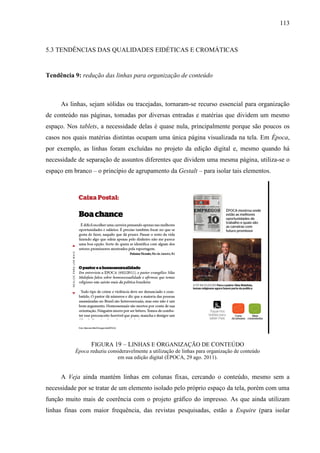 113



5.3 TENDÊNCIAS DAS QUALIDADES EIDÉTICAS E CROMÁTICAS


Tendência 9: redução das linhas para organização de conteúdo



     As linhas, sejam sólidas ou tracejadas, tornaram-se recurso essencial para organização
de conteúdo nas páginas, tomadas por diversas entradas e matérias que dividem um mesmo
espaço. Nos tablets, a necessidade delas é quase nula, principalmente porque são poucos os
casos nos quais matérias distintas ocupam uma única página visualizada na tela. Em Época,
por exemplo, as linhas foram excluídas no projeto da edição digital e, mesmo quando há
necessidade de separação de assuntos diferentes que dividem uma mesma página, utiliza-se o
espaço em branco – o princípio de agrupamento da Gestalt – para isolar tais elementos.




                  FIGURA 19 – LINHAS E ORGANIZAÇÃO DE CONTEÚDO
           Época reduziu consideravelmente a utilização de linhas para organização de conteúdo
                             em sua edição digital (ÉPOCA, 29 ago. 2011).


     A Veja ainda mantém linhas em colunas fixas, cercando o conteúdo, mesmo sem a
necessidade por se tratar de um elemento isolado pelo próprio espaço da tela, porém com uma
função muito mais de coerência com o projeto gráfico do impresso. As que ainda utilizam
linhas finas com maior frequência, das revistas pesquisadas, estão a Esquire (para isolar
 