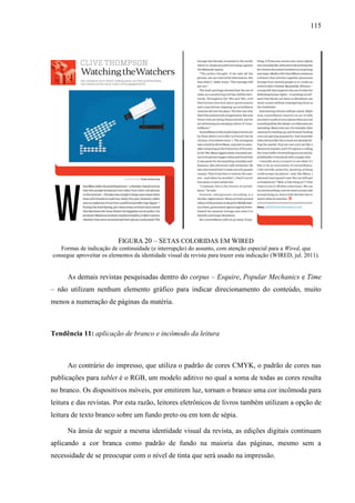 115




                           FIGURA 20 – SETAS COLORIDAS EM WIRED
   Formas de indicação de continuidade (e interrupção) do assunto, com atenção especial para a Wired, que
consegue aproveitar os elementos da identidade visual da revista para trazer esta indicação (WIRED, jul. 2011).


      As demais revistas pesquisadas dentro do corpus – Esquire, Popular Mechanics e Time
– não utilizam nenhum elemento gráfico para indicar direcionamento do conteúdo, muito
menos a numeração de páginas da matéria.



Tendência 11: aplicação de branco e incômodo da leitura



      Ao contrário do impresso, que utiliza o padrão de cores CMYK, o padrão de cores nas
publicações para tablet é o RGB, um modelo aditivo no qual a soma de todas as cores resulta
no branco. Os dispositivos móveis, por emitirem luz, tornam o branco uma cor incômoda para
leitura e das revistas. Por esta razão, leitores eletrônicos de livros também utilizam a opção de
leitura de texto branco sobre um fundo preto ou em tom de sépia.

      Na ânsia de seguir a mesma identidade visual da revista, as edições digitais continuam
aplicando a cor branca como padrão de fundo na maioria das páginas, mesmo sem a
necessidade de se preocupar com o nível de tinta que será usado na impressão.
 