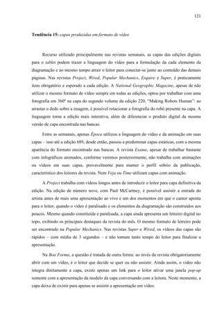 121



Tendência 15: capas produzidas em formato de vídeo



      Recurso utilizado principalmente nas revistas semanais, as capas das edições digitais
para o tablet podem trazer a linguagem do vídeo para a formulação da cada elemento da
diagramação e ao mesmo tempo atrair o leitor para conectar-se junto ao conteúdo das demais
páginas. Nas revistas Project, Wired, Popular Mechanics, Esquire e Super, é praticamente
item obrigatório e esperado a cada edição. A National Geographic Magazine, apesar de não
utilizar o mesmo formato de vídeo sempre em todas as edições, optou por trabalhar com uma
fotografia em 360º na capa do segundo volume da edição 220, “Making Robots Human”: ao
arrastar o dedo sobre a imagem, é possível rotacionar a fotografia do robô presente na capa. A
linguagem torna a edição mais interativa, além de diferenciar o produto digital da mesma
versão de capa encontrada nas bancas.

      Entre as semanais, apenas Época utilizou a linguagem do vídeo e da animação em suas
capas – isso até a edição 689, desde então, passou a predominar capas estáticas, com a mesma
aparência do formato encontrado nas bancas. A revista Exame, apesar de trabalhar bastante
com infográficos animados, conforme veremos posteriormente, não trabalha com animações
ou vídeos em suas capas, provavelmente para manter o perfil sóbrio da publicação,
característico dos leitores da revista. Nem Veja ou Time utilizam capas com animação.

      A Project trabalha com vídeos longos antes de introduzir o leitor para capa definitiva da
edição. Na edição de número nove, com Paul McCartney, é possível assistir a entrada do
artista antes de mais uma apresentação ao vivo e um dos momentos em que o cantor aponta
para o leitor, quando o vídeo é paralisado e os elementos da diagramação são construídos aos
poucos. Mesmo quando constituída e paralisada, a capa ainda apresenta um letreiro digital no
topo, exibindo os principais destaques da revista do mês. O mesmo formato de letreiro pode
ser encontrado na Popular Mechanics. Nas revistas Super e Wired, os vídeos das capas são
rápidos – com média de 3 segundos – e não tomam tanto tempo do leitor para finalizar a
apresentação.

      Na Boa Forma, a questão é tratada de outra forma: ao invés da revista obrigatoriamente
abrir com um vídeo, é o leitor que decide se quer ou não assistir. Ainda assim, o vídeo não
integra diretamente a capa, existe apenas um link para o leitor ativar uma janela pop-up
somente com a apresentação da modelo da capa conversando com a leitora. Neste momento, a
capa deixa de existir para apenas se assistir a apresentação em vídeo.
 
