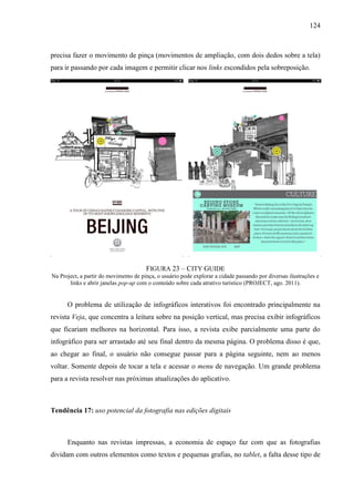 124



precisa fazer o movimento de pinça (movimentos de ampliação, com dois dedos sobre a tela)
para ir passando por cada imagem e permitir clicar nos links escondidos pela sobreposição.




                                       FIGURA 23 – CITY GUIDE
Na Project, a partir do movimento de pinça, o usuário pode explorar a cidade passando por diversas ilustrações e
       links e abrir janelas pop-up com o conteúdo sobre cada atrativo turístico (PROJECT, ago. 2011).


      O problema de utilização de infográficos interativos foi encontrado principalmente na
revista Veja, que concentra a leitura sobre na posição vertical, mas precisa exibir infográficos
que ficariam melhores na horizontal. Para isso, a revista exibe parcialmente uma parte do
infográfico para ser arrastado até seu final dentro da mesma página. O problema disso é que,
ao chegar ao final, o usuário não consegue passar para a página seguinte, nem ao menos
voltar. Somente depois de tocar a tela e acessar o menu de navegação. Um grande problema
para a revista resolver nas próximas atualizações do aplicativo.



Tendência 17: uso potencial da fotografia nas edições digitais



      Enquanto nas revistas impressas, a economia de espaço faz com que as fotografias
dividam com outros elementos como textos e pequenas grafias, no tablet, a falta desse tipo de
 