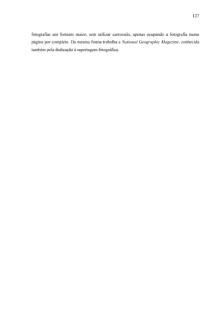 127



fotografias em formato maior, sem utilizar carrosséis, apenas ocupando a fotografia numa
página por completo. Da mesma forma trabalha a National Geographic Magazine, conhecida
também pela dedicação à reportagem fotográfica.
 