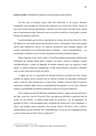 128



CONCLUSÃO: O POSSÍVEL FIM DA CULTURA DOS APLICATIVOS


         Em dois anos de pesquisa muita coisa tem acontecido. E aos poucos, tentamos
acompanhar cada novidade do universo dos aplicativos de revistas para tablets. Apesar de
uma única marca dominar praticamente o mercado em todo mundo, deixando pouco espaço
para os concorrentes (ainda), demostra-se que esse nicho se estabilizou e não repetiu o mesmo
fracasso das tentativas anteriores.

         A particularidade que envolveu a distribuição de revistas através dos tablets foi a febre
dos aplicativos, uma forma muito mais cômoda de acesso a informações, tanto on-line quanto
off-line para dispositivos móveis. As empresas jornalísticas logo tentaram explorar este
recurso, contratando novos profissionais para as redações – como os programadores –, ou
terceirizando o trabalho com os escritórios de desenvolvimento de soluções digitais.

         Outras empresas como a Zinio, Adobe e WoodWing também apresentaram soluções para
distribuição de conteúdo digital para as editoras, de forma a facilitar o trabalho e reduzir
consideravelmente o tempo de adaptação do produto impresso para sua respectiva versão
digital. As editoras brasileiras mergulharam a fundo nestas soluções e passaram a distribuir
cada vez mais títulos para ser lidos em tablets.

         A Apple, por sua vez, proprietária do principal produto do mercado de tablets, lançou
modelos de negócio pouco atraentes para as editoras, levando um percentual considerável
sobre a venda de cada exemplar para o usuário final. Também é possível falar do poder de
censura que a própria Apple exerce na disponibilização de aplicativos em sua loja, reduzindo
inclusive a possibilidade de distribuir publicações eróticas em forma de aplicativo.

         Essas atitudes por parte da fabricante intimidaram editoras. Alguns retiraram aplicativos
das lojas, como foi o caso do Financial Times, que optou por distribuir o jornal por meio de
mobile site em HTML5. A própria Apple tratou de incentivar o uso da linguagem, em
oposição ao Flash, e está amargando agora a migração dos títulos para a nova linguagem. A
Hearst, que também possui aplicativos das revistas Popular Mechanics, Elle e Esquire,
também afirmou que até o final de 2012, disponibilizará a versão em nova linguagem de todas
as suas revistas para, no final, retirar os aplicativos41.




41
     “Editora em HTML5”, 15 set. 2011, disponível em <http://tinyurl.com/cfzsac9>.
 