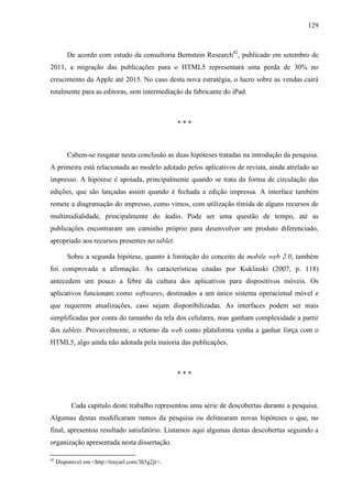 129



         De acordo com estudo da consultoria Bernstein Research42, publicado em setembro de
2011, a migração das publicações para o HTML5 representará uma perda de 30% no
crescimento da Apple até 2015. No caso desta nova estratégia, o lucro sobre as vendas cairá
totalmente para as editoras, sem intermediação da fabricante do iPad.



                                                   ***



         Cabem-se resgatar nesta conclusão as duas hipóteses tratadas na introdução da pesquisa.
A primeira está relacionada ao modelo adotado pelos aplicativos de revista, ainda atrelado ao
impresso. A hipótese é apoiada, principalmente quando se trata da forma de circulação das
edições, que são lançadas assim quando é fechada a edição impressa. A interface também
remete a diagramação do impresso, como vimos, com utilização tímida de alguns recursos de
multimidialidade, principalmente do áudio. Pode ser uma questão de tempo, até as
publicações encontraram um caminho próprio para desenvolver um produto diferenciado,
apropriado aos recursos presentes no tablet.

         Sobre a segunda hipótese, quanto à limitação do conceito de mobile web 2.0, também
foi comprovada a afirmação. As características citadas por Kuklinski (2007, p. 118)
antecedem um pouco a febre da cultura dos aplicativos para dispositivos móveis. Os
aplicativos funcionam como softwares, destinados a um único sistema operacional móvel e
que requerem atualizações, caso sejam disponibilizadas. As interfaces podem ser mais
simplificadas por conta do tamanho da tela dos celulares, mas ganham complexidade a partir
dos tablets. Provavelmente, o retorno da web como plataforma venha a ganhar força com o
HTML5, algo ainda não adotada pela maioria das publicações.



                                                   ***



           Cada capítulo deste trabalho representou uma série de descobertas durante a pesquisa.
Algumas destas modificaram rumos da pesquisa ou delinearam novas hipóteses o que, no
final, apresentou resultado satisfatório. Listamos aqui algumas destas descobertas seguindo a
organização apresentada nesta dissertação.

42
     Disponível em <http://tinyurl.com/3h5g2jt>.
 