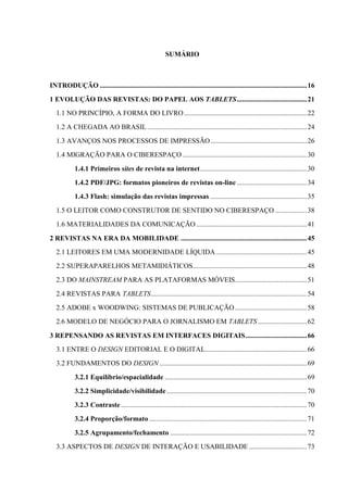 SUMÁRIO



INTRODUÇÃO ...................................................................................................................... 16
1 EVOLUÇÃO DAS REVISTAS: DO PAPEL AOS TABLETS ........................................ 21
   1.1 NO PRINCÍPIO, A FORMA DO LIVRO ...................................................................... 22
   1.2 A CHEGADA AO BRASIL ........................................................................................... 24
   1.3 AVANÇOS NOS PROCESSOS DE IMPRESSÃO ....................................................... 26
   1.4 MIGRAÇÃO PARA O CIBERESPAÇO ....................................................................... 30
            1.4.1 Primeiros sites de revista na internet ............................................................. 30
            1.4.2 PDF/JPG: formatos pioneiros de revistas on-line ........................................ 34
            1.4.3 Flash: simulação das revistas impressas ....................................................... 35
   1.5 O LEITOR COMO CONSTRUTOR DE SENTIDO NO CIBERESPAÇO .................. 38
   1.6 MATERIALIDADES DA COMUNICAÇÃO ............................................................... 41

2 REVISTAS NA ERA DA MOBILIDADE ........................................................................ 45
   2.1 LEITORES EM UMA MODERNIDADE LÍQUIDA .................................................... 45
   2.2 SUPERAPARELHOS METAMIDIÁTICOS ................................................................. 48
   2.3 DO MAINSTREAM PARA AS PLATAFORMAS MÓVEIS ......................................... 51
   2.4 REVISTAS PARA TABLETS ......................................................................................... 54
   2.5 ADOBE x WOODWING: SISTEMAS DE PUBLICAÇÃO ......................................... 58
   2.6 MODELO DE NEGÓCIO PARA O JORNALISMO EM TABLETS ............................ 62

3 REPENSANDO AS REVISTAS EM INTERFACES DIGITAIS ................................... 66
   3.1 ENTRE O DESIGN EDITORIAL E O DIGITAL.......................................................... 66
   3.2 FUNDAMENTOS DO DESIGN .................................................................................... 69
            3.2.1 Equilíbrio/espacialidade ................................................................................. 69
            3.2.2 Simplicidade/visibilidade ................................................................................ 70
            3.2.3 Contraste .......................................................................................................... 70
            3.2.4 Proporção/formato .......................................................................................... 71
            3.2.5 Agrupamento/fechamento .............................................................................. 72
   3.3 ASPECTOS DE DESIGN DE INTERAÇÃO E USABILIDADE ................................. 73
 