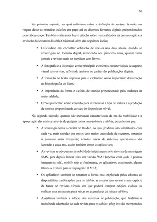 130



       No primeiro capítulo, no qual refletimos sobre a definição da revista, fazendo um
resgate deste as primeiras edições em papel até os diversos formatos digitais proporcionados
pelo ciberespaço. Também realizamos breve citação sobre materialidades da comunicação e a
evolução da leitura na história Ocidental, além das seguintes ideias:

              Dificuldade em encontrar definição de revista nos dias atuais, quando se
               reconfigura no formato digital, remetendo aos primeiros anos, quando tanto
               jornais e revistas mais se pareciam com livros;

              A fotografia e a ilustração como principais elementos característicos do aspecto
               visual das revistas, refletindo também no caráter das publicações digitais.

              A transição do texto impresso para o eletrônico como importante demarcação
               na historiografia do livro;

              A importância da forma e o efeito de sentido proporcionado pela mudança da
               materialidade;

              O “acoplamento” como conceito para diferenciar o tipo de leitura e a produção
               de sentido proporcionada através do dispositivo móvel;

       No segundo capítulo, quando são abordadas características da era da mobilidade e a
apropriação das revistas através de gadgets como smartphones e tablets, percebemos que:

              A tecnologia toma o caráter de fluidez, no qual produtos são substituídos com
               cada vez mais rapidez por outros com maior quantidade de recursos, tornando
               o consumo mais frequente; versões novas de sistemas operacionais são
               lançadas a cada ano, assim também como os aplicativos;

              As revistas se adequaram à mobilidade inicialmente pelo sistema de mensagens
               SMS, para depois lançar sites em versão WAP (apenas com links e poucas
               imagens na tela), mobile sites e, finalmente, os aplicativos; atualmente, alguns
               títulos se voltam para a linguagem HTML5;

              Os aplicativos também se tornaram a forma mais explorada pelas editoras ao
               disponibilizar publicações para os tablets: o usuário tem acesso a uma espécie
               de banca de revistas virtuais em que poderá comprar edições avulsas ou
               realizar uma assinatura para baixar os exemplares de leitura off-line;

              Assistimos também a adoção dos sistemas de publicação, que facilitam o
               trabalho de adaptação de cada revista para os tablets: plug-ins são incorporados
 