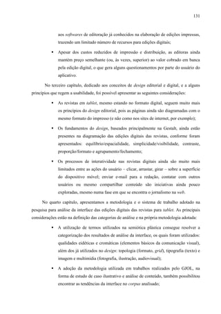 131



               aos softwares de editoração já conhecidos na elaboração de edições impressas,
               trazendo um limitado número de recursos para edições digitais;

              Apesar dos custos reduzidos de impressão e distribuição, as editoras ainda
               mantém preço semelhante (ou, às vezes, superior) ao valor cobrado em banca
               pela edição digital, o que gera alguns questionamentos por parte do usuário do
               aplicativo.

       No terceiro capítulo, dedicado aos conceitos de design editorial e digital, e a alguns
princípios que regem a usabilidade, foi possível apresentar as seguintes considerações:

              As revistas em tablet, mesmo estando no formato digital, seguem muito mais
               os princípios do design editorial, pois as páginas ainda são diagramadas com o
               mesmo formato do impresso (e não como nos sites de internet, por exemplo);

              Os fundamentos do design, baseados principalmente na Gestalt, ainda estão
               presentes na diagramação das edições digitais das revistas, conforme foram
               apresentados: equilíbrio/espacialidade, simplicidade/visibilidade, contraste,
               proporção/formato e agrupamento/fechamento;

              Os processos de interatividade nas revistas digitais ainda são muito mais
               limitados entre as ações do usuário – clicar, arrastar, girar – sobre a superfície
               do dispositivo móvel; enviar e-mail para a redação, contatar com outros
               usuários ou mesmo compartilhar conteúdo são iniciativas ainda pouco
               exploradas, mesmo numa fase em que se encontra o jornalismo na web.

     No quarto capítulo, apresentamos a metodologia e o sistema de trabalho adotado na
pesquisa para análise da interface das edições digitais das revistas para tablet. As principais
considerações estão na definição das categorias de análise e na própria metodologia adotada:

              A utilização de termos utilizados na semiótica plástica consegue resolver a
               categorização dos resultados de análise da interface, os quais foram utilizados:
               qualidades eidéticas e cromáticas (elementos básicos da comunicação visual),
               além dos já utilizados no design: topologia (formato, grid), tipografia (texto) e
               imagem e multimídia (fotografia, ilustração, audiovisual);

              A adoção da metodologia utilizada em trabalhos realizados pelo GJOL, na
               forma de estudo de caso ilustrativo e análise de conteúdo, também possibilitou
               encontrar as tendências da interface no corpus analisado;
 