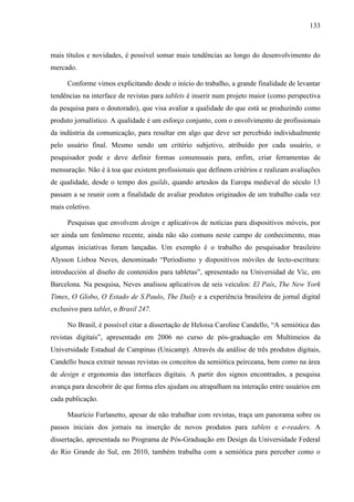 133



mais títulos e novidades, é possível somar mais tendências ao longo do desenvolvimento do
mercado.

      Conforme vimos explicitando desde o início do trabalho, a grande finalidade de levantar
tendências na interface de revistas para tablets é inserir num projeto maior (como perspectiva
da pesquisa para o doutorado), que visa avaliar a qualidade do que está se produzindo como
produto jornalístico. A qualidade é um esforço conjunto, com o envolvimento de profissionais
da indústria da comunicação, para resultar em algo que deve ser percebido individualmente
pelo usuário final. Mesmo sendo um critério subjetivo, atribuído por cada usuário, o
pesquisador pode e deve definir formas consensuais para, enfim, criar ferramentas de
mensuração. Não é à toa que existem profissionais que definem critérios e realizam avaliações
de qualidade, desde o tempo dos guilds, quando artesãos da Europa medieval do século 13
passam a se reunir com a finalidade de avaliar produtos originados de um trabalho cada vez
mais coletivo.

      Pesquisas que envolvem design e aplicativos de notícias para dispositivos móveis, por
ser ainda um fenômeno recente, ainda não são comuns neste campo de conhecimento, mas
algumas iniciativas foram lançadas. Um exemplo é o trabalho do pesquisador brasileiro
Alysson Lisboa Neves, denominado “Periodismo y dispositivos móviles de lecto-escritura:
introducción al diseño de contenidos para tabletas”, apresentado na Universidad de Vic, em
Barcelona. Na pesquisa, Neves analisou aplicativos de seis veículos: El País, The New York
Times, O Globo, O Estado de S.Paulo, The Daily e a experiência brasileira de jornal digital
exclusivo para tablet, o Brasil 247.

      No Brasil, é possível citar a dissertação de Heloisa Caroline Candello, “A semiótica das
revistas digitais”, apresentado em 2006 no curso de pós-graduação em Multimeios da
Universidade Estadual de Campinas (Unicamp). Através da análise de três produtos digitais,
Candello busca extrair nessas revistas os conceitos da semiótica peirceana, bem como na área
de design e ergonomia das interfaces digitais. A partir dos signos encontrados, a pesquisa
avança para descobrir de que forma eles ajudam ou atrapalham na interação entre usuários em
cada publicação.

      Maurício Furlanetto, apesar de não trabalhar com revistas, traça um panorama sobre os
passos iniciais dos jornais na inserção de novos produtos para tablets e e-readers. A
dissertação, apresentada no Programa de Pós-Graduação em Design da Universidade Federal
do Rio Grande do Sul, em 2010, também trabalha com a semiótica para perceber como o
 