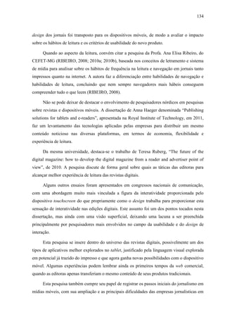 134



design dos jornais foi transposto para os dispositivos móveis, de modo a avaliar o impacto
sobre os hábitos de leitura e os critérios de usabilidade do novo produto.

      Quando ao aspecto da leitura, convém citar a pesquisa da Profa. Ana Elisa Ribeiro, do
CEFET-MG (RIBEIRO, 2008; 2010a; 2010b), baseada nos conceitos de letramento e sistema
de mídia para analisar sobre os hábitos de frequência na leitura e navegação em jornais tanto
impressos quanto na internet. A autora faz a diferenciação entre habilidades de navegação e
habilidades de leitura, concluindo que nem sempre navegadores mais hábeis conseguem
compreender tudo o que leem (RIBEIRO, 2008).

      Não se pode deixar de destacar o envolvimento de pesquisadores nórdicos em pesquisas
sobre revistas e dispositivos móveis. A dissertação de Anna Haeger denominada “Publishing
solutions for tablets and e-readers”, apresentada na Royal Institute of Technology, em 2011,
faz um levantamento das tecnologias aplicadas pelas empresas para distribuir um mesmo
conteúdo noticioso nas diversas plataformas, em termos de economia, flexibilidade e
experiência de leitura.

      Da mesma universidade, destaca-se o trabalho de Teresa Ruberg, “The future of the
digital magazine: how to develop the digital magazine from a reader and advertiser point of
view”, de 2010. A pesquisa discute de forma geral sobre quais as táticas das editoras para
alcançar melhor experiência de leitura das revistas digitais.

      Alguns outros ensaios foram apresentados em congressos nacionais de comunicação,
com uma abordagem muito mais vinculada a figura da interatividade proporcionada pelo
dispositivo touchscreen do que propriamente como o design trabalha para proporcionar esta
sensação de interatividade nas edições digitais. Este assunto foi um dos pontos tocados nesta
dissertação, mas ainda com uma visão superficial, deixando uma lacuna a ser preenchida
principalmente por pesquisadores mais envolvidos no campo da usabilidade e do design de
interação.

      Esta pesquisa se insere dentro do universo das revistas digitais, possivelmente um dos
tipos de aplicativos melhor explorados no tablet, justificado pela linguagem visual explorada
em potencial já trazido do impresso e que agora ganha novas possibilidades com o dispositivo
móvel. Algumas experiências podem lembrar ainda os primeiros tempos da web comercial,
quando as editoras apenas transferiam o mesmo conteúdo de seus produtos tradicionais.

      Esta pesquisa também cumpre seu papel de registrar os passos iniciais do jornalismo em
mídias móveis, com sua ampliação e as principais dificuldades das empresas jornalísticas em
 