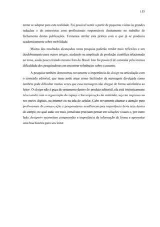 135



tentar se adaptar para esta realidade. Foi possível sentir a partir de pequenas visitas às grandes
redações e de entrevistas com profissionais responsáveis diretamente no trabalho de
fechamento destas publicações. Tentamos atrelar esta prática com o que já se produziu
academicamente sobre mobilidade.

      Muitos dos resultados alcançados nesta pesquisa poderão render mais reflexões e um
desdobramento para outros artigos, ajudando na amplitude de produção científica relacionada
ao tema, ainda pouco tratado mesmo fora do Brasil. Isto foi possível de constatar pela imensa
dificuldade dos pesquisadores em encontrar referências sobre o assunto.

      A pesquisa também demonstrou novamente a importância do design na articulação com
o conteúdo editorial, que tanto pode atuar como facilitador da mensagem divulgada como
também pode dificultar muitas vezes que essa mensagem não chegue de forma satisfatória ao
leitor. O design não é peça de ornamento dentro do produto editorial; ela está intrinsicamente
relacionada com a organização do espaço e hierarquização do conteúdo, seja no impresso ou
nos meios digitais, na internet ou na tela do celular. Cabe novamente chamar a atenção para
profissionais da comunicação e pesquisadores acadêmicos para importância desta área dentro
do campo, no qual cada vez mais jornalistas precisam pensar em soluções visuais e, por outro
lado, designers necessitam compreender a importância da informação de forma a apresentar
uma boa história para seu leitor.
 