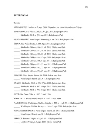 136



REFERÊNCIAS


Revistas

#5 MAGAZINE. Londres, n. 2, ago. 2009. Disponível em <http://tinyurl.com/cfz8jeq>.

BOA FORMA. São Paulo: Abril, n. 294, jul. 2011. Edição para iPad.
______. São Paulo: Abril, n. 295, ago. 2011. Edição para iPad.

BUSINESSWEEK. Nova Iorque: Bloomberg, 4 abr. 2011. Edição para iPad.

ÉPOCA. São Paulo: Globo, n. 685, 4 jul. 2011. Edição para iPad.
______. São Paulo: Globo, n. 886, 11 jul. 2011. Edição para iPad.
______. São Paulo: Globo, n. 887, 18 jul. 2011. Edição para iPad.
______. São Paulo: Globo, n. 888, 25 jul. 2011. Edição para iPad.
______. São Paulo: Globo, n. 889, 1º ago. 2011. Edição para iPad.
______. São Paulo: Globo, n. 890, 8 ago. 2011. Edição para iPad.
______. São Paulo: Globo, n. 891, 15 ago. 2011. Edição para iPad.
______. São Paulo: Globo, n. 892, 22 ago. 2011. Edição para iPad.
______. São Paulo: Globo, n. 893, 29 ago. 2011. Edição para iPad.

ESQUIRE. Nova Iorque: Hearst, jul. 2011. Edição para iPad.
______. Nova Iorque: Hearst, ago. 2011. Edição para iPad.

EXAME. São Paulo: Abril, n. 996, 27 jul. 2011. Edição para iPad.
______. São Paulo: Abril, n. 997, 10 ago. 2011. Edição para iPad.
______. São Paulo: Abril, n. 998, 24 ago. 2011. Edição para iPad.

ISTOÉ. São Paulo: Três, n. 1387, 1º mai. 1996.

MANCHETE. Rio de Janeiro: Bloch, n. 2276, 22 nov. 1995.

NATGEO MAG. Washington: NatGeo Society, v. 220, n. 1, jul. 2011. Edição para iPad.
______. Washington: NatGeo Society, v. 220, n. 2, ago. 2011. Edição para iPad.

POPULAR MECHANICS. Nova Iorque: Hearst, jul. 2011. Edição para iPad.
______. Nova Iorque: Hearst, ago. 2011. Edição para iPad.

PROJECT. Londres: Virgin, n. 8, jul. 2011. Edição para iPad.
______. Londres: Virgin, n. 9, ago. 2011. Edição parra iPad.
 