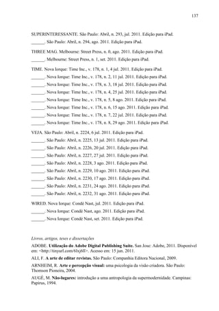 137



SUPERINTERESSANTE. São Paulo: Abril, n. 293, jul. 2011. Edição para iPad.
______. São Paulo: Abril, n. 294, ago. 2011. Edição para iPad.

THREE MAG. Melbourne: Street Press, n. 0, ago. 2011. Edição para iPad.
______. Melbourne: Street Press, n. 1, set. 2011. Edição para iPad.

TIME. Nova Iorque: Time Inc., v. 178, n. 1, 4 jul. 2011. Edição para iPad.
______. Nova Iorque: Time Inc., v. 178, n. 2, 11 jul. 2011. Edição para iPad.
______. Nova Iorque: Time Inc., v. 178, n. 3, 18 jul. 2011. Edição para iPad.
______. Nova Iorque: Time Inc., v. 178, n. 4, 25 jul. 2011. Edição para iPad.
______. Nova Iorque: Time Inc., v. 178, n. 5, 8 ago. 2011. Edição para iPad.
______. Nova Iorque: Time Inc., v. 178, n. 6, 15 ago. 2011. Edição para iPad.
______. Nova Iorque: Time Inc., v. 178, n. 7, 22 jul. 2011. Edição para iPad.
______. Nova Iorque: Time Inc., v. 178, n. 8, 29 ago. 2011. Edição para iPad.

VEJA. São Paulo: Abril, n. 2224, 6 jul. 2011. Edição para iPad.
______. São Paulo: Abril, n. 2225, 13 jul. 2011. Edição para iPad.
______. São Paulo: Abril, n. 2226, 20 jul. 2011. Edição para iPad.
______. São Paulo: Abril, n. 2227, 27 jul. 2011. Edição para iPad.
______. São Paulo: Abril, n. 2228, 3 ago. 2011. Edição para iPad.
______. São Paulo: Abril, n. 2229, 10 ago. 2011. Edição para iPad.
______. São Paulo: Abril, n. 2230, 17 ago. 2011. Edição para iPad.
______. São Paulo: Abril, n. 2231, 24 ago. 2011. Edição para iPad.
______. São Paulo: Abril, n. 2232, 31 ago. 2011. Edição para iPad.

WIRED. Nova Iorque: Condé Nast, jul. 2011. Edição para iPad.
______. Nova Iorque: Condé Nast, ago. 2011. Edição para iPad.
______. Nova Iorque: Condé Nast, set. 2011. Edição para iPad.



Livros, artigos, teses e dissertações
ADOBE. Utilização do Adobe Digital Publishing Suite. San Jose: Adobe, 2011. Disponível
em: <http://tinyurl.com/6lxj6ll>. Acesso em: 15 jun. 2011.
ALI, F. A arte de editar revistas. São Paulo: Companhia Editora Nacional, 2009.
ARNHEIM, R. Arte e percepção visual: uma psicologia da visão criadora. São Paulo:
Thomson Pioneira, 2004.
AUGÉ, M. Não-lugares: introdução a uma antropologia da supermodernidade. Campinas:
Papirus, 1994.
 