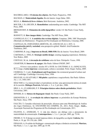 138



BAUDRILLARD, J. O sistema dos objetos. São Paulo: Pespectiva, 1968.
BAUMAN, Z. Modernidade líquida. Rio de Janeiro: Jorge Zahar, 2001.
BELO, A. História & livro e leitura. Belo Horizonte: Autêntica, 2002.
BOLTER, J. D.; GRUSIN, R. Remediation: undestanding new media. Cambridge: The MIT
Press, 2000.
BRINGHURST, R. Elementos do estilo tipográfico: versão 3.0. São Paulo: Cosac Naify,
2006.
BURNETT, R. How images think. Cambridge: The MIT Press, 2004.
CANDELLO, H. C. S. A semiótica das revistas digitais. Campinas, 2006. 100f. Dissertação
(Mestrado em Multimeios) - Programa de Pós-Graduação em Multimeios, Unicamp, 2006.
CASTELLS, M.; FERNÁNDEZ-ARDÈVOL, M.; LINCHUAN, Q. J.; SEY, A.
Comunicación móvil y sociedad: uma perspectiva global. Madrid: Ariel/Fundación
Telefónica, 2007.
CARDOSO, R. (org.). Impresso no Brasil, 1808-1930. Rio de Janeiro: Verso Brasil, 2009.
CARTMAN, J.; TING, R. Strategic mobile design: creating engaging experiences. Berkeley:
New Riders, 2009.
CERTEAU, M. de. A invenção do cotidiano: artes de fazer. Petrópolis: Vozes, 1998.
CHARTIER, R. Inscrever & apagar. São Paulo: Editora UNESP, 2007.
______. O livro e seus poderes: séculos XV a XVIII. In: COUTINHO, E. G.; GONÇALVES,
M. S. (orgs.). Letra impressa: comunicação, cultura e sociedade. Porto Alegre: Sulina, 2009.
CSORDAS, T. J. (ed.). Embodiment and Experience: the existencial ground of culture and
self. Cambridge: Cambridge University Press, 1994.
DELEUZE, G; GUATTARI, F. Mil platôs: capitalismo e esquizofrenia. São Paulo: Editora
34, v. 1-5, 1995-1997.
DÍAZ NOCI, J. La interactividad y el periodismo on-line: uma aproximación teórica al estado
de la cuestión. Diálogos Possíveis, Salvador, v. 5, n. 2, jul./dez., 2006.
DÍEZ, L. G.; CUADRADO, P. P. Principios básicos sobre diseño periodístico. Madri:
Universitas, 2001.
DONDIS, D. A. Sintaxe da linguagem visual. São Paulo: Cosac Naify, 2007.
EISENSTEIN, E. L. A revolução da cultura impressa: os primórdios da Europa Moderna.
São Paulo: Ática, 1998.
FALCÃO, T. Camadas relacionais de prescrição: alicerces para uma Metodologia de Análise
dos Jogos Eletrônicos. In: ENCONTRO DA COMPÓS, 20., 2011, Porto Alegre. Anais...
Associação Nacional dos Programas de Pós-Graduação em Comunicação, 2011.
FELINTO, E.; ANDRADE, V. A vida dos objetos: um diálogo com o pensamento da
materialidade da comunicação. Contemporânea, v. 3, n. 1, jan./jun. 2005, pp. 75-94.
FREIRE, E. N. O design no jornal impresso diário: do tipográfico ao digital. Galáxia, São
Paulo, n. 18, pp. 291-310, dez. 2009.
FIDALGO, A. O celular de Heidegger: comunicação ubíqua e distância existencial. Matrizes,
São Paulo, v. 3, n. 1, ago./dez. 2009, pp. 81-98.
 