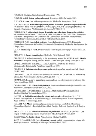 139



FIDLER, R. Mediamorfosis. Granica: Buenos Aires, 1998.
FLING, B. Mobile design and development. Sebastopol: O’Reilly Media, 2009.
FLUSSER, V. A escrita: há futuro para a escrita? São Paulo: Annablume, 2010.
FURLANETTO, M. Uma investigação dos jornais brasileiros que estão disponibilizando
seu conteúdo nos e-reader’s e tablet’s. Porto Alegre, 2010. 94f. Dissertação (Mestrado em
Design) - Programa de Pós-Graduação em Design, UFRGS, 2010.
FREIRE, E. N. A influência do design de notícias na evolução do discurso jornalístico:
um estudo de caso do jornal O Estado de S. Paulo. Salvador: UFBA, 2007. 201 f. Dissertação
(Mestrado) – Programa de Pós-Graduação em Comunicação e Cultura Contemporâneas,
Faculdade de Comunicação, Universidade Federal da Bahia, 2007.
FREITAS, H. A. O. Nem tudo é notícia: o Grupo Folha na internet. 1999. Dissertação
(Mestrado em Comunicação Social) – Universidade Metodista de São Paulo, São Bernardo do
Campo, 1999.
GAY, J. The history of Flash. Disponível em: <http://tinyurl.com/eejzq>. Acesso em: 5 jan.
2011.
GENNETE, G. Paratextos editoriais. São Paulo: Ateliê Editorial, 2009.
GERGEN, K. J. Self and community in the new floating worlds. In: NYÍRI, K. (ed.). Mobile
democracy: essays on society, self and politics. Viena: Passagen Verlag, 2003, pp. 91-102.
GINER, J. Manifiesto. In: ERREA, J.; GIL, A. (coords.). Malofiej 16: premios
internacionales de infografía. Pamplona: Index Book, 2009.
GOMES, R. S. Relações entre linguagens no jornal: fotografia e narrativa verbal. Niterói:
EdUFF, 2008.
GOULEMOT, J. M. Da leitura como produção de sentidos. In: CHARTIER, R. Práticas de
leitura. São Paulo: Estação Liberdade, 2001. pp. 107-116.
GUIMARÃES, L. As cores na mídia: a organização da cor-informação no jornalismo. São
Paulo: Annablume, 2003.
GUMBRECHT, H. U. Produção de presença: o que o sentido não consegue transmitir. Rio
de Janeiro: Contraponto/Editora PUC-Rio, 2010.
GUMBRECHT, H. U.; PFEIFFER, K. L. (orgs.). Materialities of Communication.
Stanford: Stanford University Press, 1994.
HAEGER, A. Publishing solutions for tablets and e-readers. Estocolmo, 2011. 75f.
Master's Thesis (Master in Media Technology) - Media Managament Master Programme,
Royal Institute of Technology, 2011.
HALUCH, A. A Maçã: manifestações de design no início do século XX. Dissertação
(Mestrado em Design) – Pontifícia Universidade Católica do Rio de Janeiro, Rio de Janeiro,
2002.
HERSCOVITZ, H. G. Análise de conteúdo em jornalismo. In: LAGO, C.; BENETTI, M.
(orgs.). Metodologia de pesquisa em jornalismo. 2 Ed. Petrópolis: Vozes, 2008.
KANDINSKY, W. Ponto, Linha, Plano. Lisboa: Edições 70, 2006.
KATZ, J. E.; AAKHUS, M. (eds.). Perpetual contact: mobile communication, private talk,
public performance. Cambridge: Cambridge University Press, 2002.
 