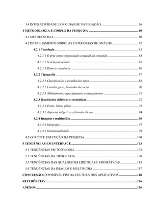 3.4 INTERATIVIDADE E OS GUIAS DE NAVEGAÇÃO ............................................... 76

4 METODOLOGIA E CORPUS DA PESQUISA ............................................................... 80
   4.1 METODOLOGIA ........................................................................................................... 80
   4.2 DETALHAMENTO SOBRE AS CATEGORIAS DE ANÁLISE ................................. 82
            4.2.1 Topologia .......................................................................................................... 83
                 4.2.1.1 O grid como organização espacial do conteúdo ....................................... 83
                 4.2.1.2 Sistema de leiaute ...................................................................................... 85
                 4.2.1.3 Ritmo e sequência ...................................................................................... 86
            4.2.2 Tipografia ......................................................................................................... 87
                 4.2.2.1 Classificação e escolha dos tipos .............................................................. 88
                 4.2.2.2 Família, peso, tamanho do corpo .............................................................. 90
                 4.2.2.3 Alinhamento, espacejamento e espaçamento ............................................ 91
            4.2.3 Qualidades eidéticas e cromáticas.................................................................. 92
                 4.3.3.1 Ponto, linha, plano .................................................................................... 93
                 4.2.3.2 Aspectos subjetivos e formais da cor ......................................................... 94

            4.2.4 Imagem e multimídia ...................................................................................... 96
                 4.2.4.1 Infografia ................................................................................................... 97
                 4.2.4.2 Multimidialidade........................................................................................ 99
   4.3 CORPUS E EXECUÇÃO DA PESQUISA .................................................................. 100

5 TENDÊNCIAS EM INTERFACE ................................................................................... 103
   5.1 TENDÊNCIAS EM TOPOLOGIA .............................................................................. 103
   5.2 TENDÊNCIAS DA TIPOGRAFIA .............................................................................. 108
   5.3 TENDÊNCIAS DAS QUALIDADES EIDÉTICAS E CROMÁTICAS ..................... 113
   5.4 TENDÊNCIAS DA IMAGEM E MULTIMÍDIA ........................................................ 117
CONCLUSÃO: O POSSÍVEL FIM DA CULTURA DOS APLICATIVOS ....................... 128

REFERÊNCIAS ................................................................................................................... 136
ANEXOS ............................................................................................................................... 136
 
