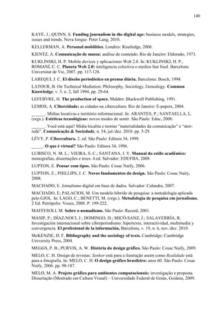 140



KAYE, J.; QUINN, S. Funding journalism in the digital age: business models, strategies,
issues and trends. Nova Iorque: Peter Lang, 2010.
KELLERMAN, A. Personal mobilities. Londres: Routledge, 2006.
KIENTZ, A. Comunicação de massa: análise de conteúdo. Rio de Janeiro: Eldorado, 1973.
KUKLINSKI, H. P. Mobile devices y aplicaciones Web 2.0. In: KUKLINSKI, H. P.;
ROMANÍ, C. C. Planeta Web 2.0: inteligencia colectiva o medios fast food. Barcelona:
Universitat de Vic, 2007. pp. 117-128.
LAREQUI, J. C. El diseño periodístico en prensa diária. Barcelona: Bosch, 1994.
LATOUR, B. On Technical Mediation: Philosophy, Sociology, Genealogy. Common
Knowledge, v. 3, n. 2, fall 1994, pp. 29-64.
LEFEBVRE, H. The production of space. Malden: Blackwell Publishing, 1991.
LEMOS, A. Cibercidade: as cidades na cibercultura. Rio de Janeiro: E-papers, 2004.
______. Mídias locativas e território informacional. In: ARANTES, P.; SANTAELLA, L.
(orgs.). Estéticas tecnológicas: novos modos de sentir. São Paulo: Educ, 2008.
______. Você está aqui! Mídia localita e teorias “materialidades da comunicação” e “ator-
rede”. Comunicação & Sociedade, n. 54, jul./dez. 2010. pp. 5-29.
LÉVY, P. Cibercultura. 2. ed. São Paulo: Editora 34, 1999.
_____. O que é virtual? São Paulo: Editora 34, 1996.
LUBISCO, N. M. L.; VIEIRA, S. C.; SANTANA, I. V. Manual do estilo acadêmico:
monografias, dissertações e teses. 4.ed. Salvador: EDUFBA, 2008.
LUPTON, E. Pensar com tipos. São Paulo: Cosac Naify, 2006.
LUPTON, E.; PHILLIPS, J. C. Novos fundamentos do design. São Paulo: Cosac Naity,
2008.
MACHADO, E. Jornalismo digital em base de dados. Salvador: Calandra, 2007.
MACHADO, E; PALACIOS, M. Um modelo híbrido de pesquisa: a metodologia aplicada
pelo GJOL. In: LAGO, C.; BENETTI, M. (orgs.). Metodologia de pesquisa em jornalismo.
2 Ed. Petrópolis: Vozes, 2008. P. 199-222.
MAFFESOLI, M. Sobre o nomadismo. São Paulo: Record, 2001.
MASIP, P.; DÍAZ-NOCI, J.; DOMINGO, D.; MICÓ-SANZ, J.; SALAVERRÍA, R.
Investigación internacional sobre ciberperiodismo: hipertexto, interactividad, multimedia y
convergencia. El profesional de la información, Barcelona, v. 19, n. 6, nov./dez. 2010.
McKENZIE, D. F. Bibliography and the sociology of texts. Cambridge: Cambridge
University Press, 2004.
MEGGS, P. B.; PURVIS, A. W. História do design gráfico. São Paulo: Cosac Naify, 2009.
MELO, C. H. Design de revistas: Senhor está para a ilustração assim como Realidade está
para a fotografia. In: MELO, C. H. O design gráfico brasileiro: anos 60. São Paulo: Cosac
Naify, 2006. pp. 98-187.
MELO, M. A. Projeto gráfico para ambientes computacionais: investigação e proposta.
Dissertação (Mestrado em Cultura Visual) – Universidade Federal de Goiás, Goiânia, 2009.
 
