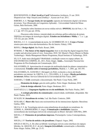 142



REICHENSTEIN, O. iPad: Scroll or Card? Information Architects, 21 out. 2010.
Disponível em <http://tinyurl.com/25mbfyy>. Acesso em 9 set. 2011.
RIBEIRO, A. E. Navegar lendo, ler navegando: aspectos do letramento digital e da leitura
de jornais. Tese (Doutorado em Linguística Aplicada) – Universidade Federal de Minas
Gerais, Belo Horizonte, 2008.
______. Anotações sobre literatura em novas mídias móveis. IPOTESI, Juiz de Fora, v. 14,
n. 1, pp. 107-114, jan./jul. 2010a.
______. Discursos sobre leitura e interatividade em reformas gráfico-editoriais de jornais
impressos em tempos de tecnologias digitais. Estudos em Jornalismo e Mídia, v. 7, n. 1, pp.
110-122, jan./jun. 2010b.
ROCHA, J. C. C. A materialidade da teoria. In: GUMBRECHT, H. U. Corpo e Forma:
ensaios para uma crítica não-hermenêutica. Rio de Janeiro: Eduerj, 1998.
ROYO, J. Design digital. São Paulo: Rosari, 2008.
RYBERG, T. The future of the digital magazine: how to develop the digital magazine from
a reader and advertiser point of view. Estocolmo, 2010. 56f. Master's Thesis (Master in Media
Technology) - Media Managament Master Programme, Royal Institute of Technology, 2010.
SÁ, S. P. Ando meio (desligado)? Mobilidade e mediação sonora no espaço urbano. In:
ENCONTRO DA COMPÓS, 20., 2011, Porto Alegre. Anais... Associação Nacional dos
Programas de Pós-Graduação em Comunicação, 2011.
SALAVERRÍA, R. Aproximación al concepto de multimedia desde los planos comunicativo
e instrumental. Estudios sobre el mensaje periodístico, Madrid, v. 7, 2001, pp. 383-395.
SALAVERRÍA, R.; SANCHO, F. Del papel a la Web: evolución y claves del diseño
periodístico em internet. In: URETA, A. L.; TELLERÍA, A. S. (orgs.). Diseño periodístico
en internet. Bilbao: Servicio Editorial de la Universidad del País Vasco, 2007.
SAMARA, T. Grid: construção e desconstrução. São Paulo: Cosac Naify, 2007.
______. Elementos do design: guia do estilo gráfico. Porto Alegre: Bookman, 2010.
______. Guia de design editorial. Porto Alegre: Bookman, 2011.
SANTAELLA, L. Linguagens líquidas na era da mobilidade. São Paulo: Paulus, 2007.
______. A ecologia pluralista da comunicação: conectividade, mobilidade, ubiquidade. São
Paulo: Paulus, 2010.
SCALZO, M. Jornalismo de revista. 3.ed. São Paulo: Contexto, 2009.
SCOLARI, C. Hacer clic: hacia una sociosemiótica de las interacciones digitales. Barcelona:
Gedisa, 2004.
SILVA, F. F. da. Tecnologias móveis como plataformas de produção no jornalismo. In:
LEMOS, A.; JOSGRILBERG, F. (orgs.). Comunicação e mobilidade: aspectos
socioculturais das tecnologias móveis de comunicação no Brasil. Salvador: EDUFBA, 2009.
SOUSA, J. P. Elementos de jornalismo impresso. Florianópolis: Letras Contemporâneas,
2005.
SOUZA, J. P. Teorias da notícia e do jornalismo. Chapecó: Argos, 2002.
SOUZA E SILVA, A. Do ciber ao híbrido: tecnologias móveis como interfaces de espaços
híbridos. In: ARAÚJO, D. C. de (ed.). Imagem (ir)realidade: comunicação e cibermídia.
Porto Alegre: Sulina, 2006. pp. 21-51.
 