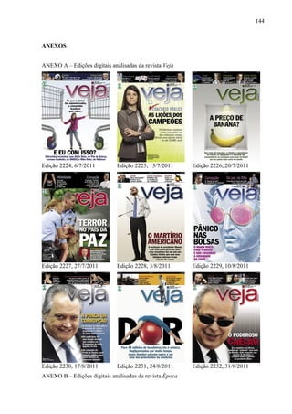 144



ANEXOS


ANEXO A – Edições digitais analisadas da revista Veja




Edição 2224, 6/7/2011         Edição 2225, 13/7/2011     Edição 2226, 20/7/2011




Edição 2227, 27/7/2011        Edição 2228, 3/8/2011      Edição 2229, 10/8/2011




Edição 2230, 17/8/2011        Edição 2231, 24/8/2011     Edição 2232, 31/8/2011
ANEXO B – Edições digitais analisadas da revista Época
 