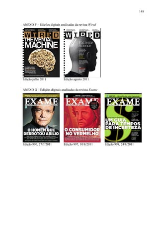 148



ANEXO F – Edições digitais analisadas da revista Wired




Edição julho 2011             Edição agosto 2011


ANEXO G – Edições digitais analisadas da revista Exame




Edição 996, 27/7/2011         Edição 997, 10/8/2011      Edição 998, 24/8/2011
 