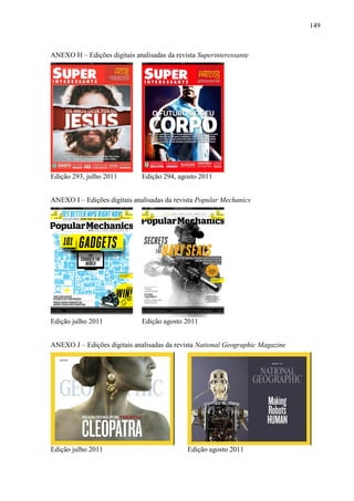 149



ANEXO H – Edições digitais analisadas da revista Superinteressante




Edição 293, julho 2011        Edição 294, agosto 2011


ANEXO I – Edições digitais analisadas da revista Popular Mechanics




Edição julho 2011             Edição agosto 2011


ANEXO J – Edições digitais analisadas da revista National Geographic Magazine




Edição julho 2011                            Edição agosto 2011
 