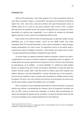 16



INTRODUÇÃO


      Abril de 2010 representou o início desta pesquisa. Foi o mês de lançamento oficial do
tablet iPad, um produto “mágico e revolucionário” nas palavras do presidente da fabricante
Apple, Steve Jobs. Antes disso, ainda havia dúvidas sobre qual direcionamento tomar no
trabalho, apesar de ter certeza de que queria pesquisar sobre revistas on-line. O projeto
aprovado dentro do programa previa uma pesquisa netnográfica (com um grupo de leitores
interessados em esportes) para compreender o uso e práticas de consumo da informação
digital a partir das webzines, tipo de revista digital para leitura na tela.

      Nesse mesmo mês de abril tal ideia foi descartada para me direcionar melhor no tema
mobilidade, que só me chamou atenção a partir de uma rápida reunião com minha
orientadora, Profa. Dra. Graciela Natansohn, e com os demais orientandos e colegas de grupo,
também pesquisadores de revistas on-line. Os dispositivos móveis já me atraiam desde o
momento que comecei a manipular smartphones. Neste período, nem sonhava com os tablets
– era algo muito distante da realidade, principalmente aqui no Brasil.

      Ao mesmo tempo, as empresas jornalísticas também começaram a explorar esse nicho e
a disponibilizar suas marcas na forma de aplicativos, programinhas fáceis de adquirir e de
instalar dentro dos sistemas operacionais dos dispositivos móveis. Existem como ferramentas
de entretenimento ou de utilidade – ou mesmo futilidade. E a indústria da mídia também
passou a se apropriar deles para colocar seus produtos, literalmente, na ponta dos dedos dos
usuários. Revistas, jornais, rádio e televisão, portais de internet, quase todos lançaram seus
próprios aplicativos, seja para disponibilizar a mesma informação que já estava presente e
acessível em seus respectivos meios, seja para lançar ferramentas de utilidade usando a marca
da empresa. Em meio a isso, está o discurso do marketing, de estar presente nos móveis, pois
eles são uma novidade e porque há um público-alvo a ser atingido.

      Entre os primeiros serviços explorados pelas editoras na forma de aplicativo estão guias
turísticos que utilizam a geolocalização dos celulares, dicas de restaurantes localizados por
meio de GPS1, notícias de última hora atualizadas na internet, rádios personalizadas etc.
Apesar das limitações da pequena tela do smartphone, era possível encontrar formas de aliar
os recursos tecnológicos com a proposta editorial das revistas impressas.



1
  GPS (Global Positioning System) é o sistema que fornece o posicionamento atual por meio de coordenadas
fornecidas via satélite para o dispositivo móvel.
 