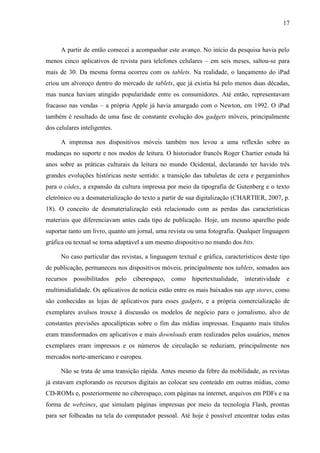 17



      A partir de então comecei a acompanhar este avanço. No início da pesquisa havia pelo
menos cinco aplicativos de revista para telefones celulares – em seis meses, saltou-se para
mais de 30. Da mesma forma ocorreu com os tablets. Na realidade, o lançamento do iPad
criou um alvoroço dentro do mercado de tablets, que já existia há pelo menos duas décadas,
mas nunca haviam atingido popularidade entre os consumidores. Até então, representavam
fracasso nas vendas – a própria Apple já havia amargado com o Newton, em 1992. O iPad
também é resultado de uma fase de constante evolução dos gadgets móveis, principalmente
dos celulares inteligentes.

      A imprensa nos dispositivos móveis também nos levou a uma reflexão sobre as
mudanças no suporte e nos modos de leitura. O historiador francês Roger Chartier estuda há
anos sobre as práticas culturais da leitura no mundo Ocidental, declarando ter havido três
grandes evoluções históricas neste sentido: a transição das tabuletas de cera e pergaminhos
para o códex, a expansão da cultura impressa por meio da tipografia de Gutenberg e o texto
eletrônico ou a desmaterialização do texto a partir de sua digitalização (CHARTIER, 2007, p.
18). O conceito de desmaterialização está relacionado com as perdas das características
materiais que diferenciavam antes cada tipo de publicação. Hoje, um mesmo aparelho pode
suportar tanto um livro, quanto um jornal, uma revista ou uma fotografia. Qualquer linguagem
gráfica ou textual se torna adaptável a um mesmo dispositivo no mundo dos bits.

      No caso particular das revistas, a linguagem textual e gráfica, característicos deste tipo
de publicação, permaneceu nos dispositivos móveis, principalmente nos tablets, somados aos
recursos possibilitados pelo ciberespaço, como hipertextualidade, interatividade e
multimidialidade. Os aplicativos de notícia estão entre os mais baixados nas app stores, como
são conhecidas as lojas de aplicativos para esses gadgets, e a própria comercialização de
exemplares avulsos trouxe à discussão os modelos de negócio para o jornalismo, alvo de
constantes previsões apocalípticas sobre o fim das mídias impressas. Enquanto mais títulos
eram transformados em aplicativos e mais downloads eram realizados pelos usuários, menos
exemplares eram impressos e os números de circulação se reduziam, principalmente nos
mercados norte-americano e europeu.

      Não se trata de uma transição rápida. Antes mesmo da febre da mobilidade, as revistas
já estavam explorando os recursos digitais ao colocar seu conteúdo em outras mídias, como
CD-ROMs e, posteriormente no ciberespaço, com páginas na internet, arquivos em PDFs e na
forma de webzines, que simulam páginas impressas por meio da tecnologia Flash, prontas
para ser folheadas na tela do computador pessoal. Até hoje é possível encontrar todas estas
 