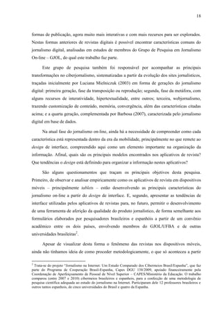 18



formas de publicação, agora muito mais interativas e com mais recursos para ser explorados.
Nestas formas anteriores de revistas digitais é possível encontrar características comuns do
jornalismo digital, analisadas em estudos de membros do Grupo de Pesquisa em Jornalismo
On-line – GJOL, do qual este trabalho faz parte.

      Este grupo de pesquisa também foi responsável por acompanhar as principais
transformações no ciberjornalismo, sistematizadas a partir da evolução dos sites jornalísticos,
traçadas inicialmente por Luciana Mielniczuk (2003) em forma de gerações do jornalismo
digital: primeira geração, fase da transposição ou reprodução; segunda, fase da metáfora, com
alguns recursos de interatividade, hipertextualidade, entre outros; terceira, webjornalismo,
trazendo customização de conteúdo, memória, convergência, além das características citadas
acima; e a quarta geração, complementada por Barbosa (2007), caracterizada pelo jornalismo
digital em base de dados.

      Na atual fase do jornalismo on-line, ainda há a necessidade de compreender como cada
característica está representada dentro da era da mobilidade, principalmente no que remete ao
design de interface, compreendido aqui como um elemento importante na organização da
informação. Afinal, quais são os principais modelos encontrados nos aplicativos de revista?
Que tendências o design está definindo para organizar a informação nestes aplicativos?

      São alguns questionamentos que traçam os principais objetivos desta pesquisa.
Primeiro, de observar e analisar empiricamente como os aplicativos de revista em dispositivos
móveis – principalmente tablets – estão desenvolvendo as principais características do
jornalismo on-line a partir do design de interface. E, segundo, apresentar as tendências de
interface utilizadas pelos aplicativos de revistas para, no futuro, permitir o desenvolvimento
de uma ferramenta de aferição da qualidade do produto jornalístico, de forma semelhante aos
formulários elaborados por pesquisadores brasileiros e espanhóis a partir de um convênio
acadêmico entre os dois países, envolvendo membros do GJOL/UFBA e de outras
universidades brasileiras2.

      Apesar de visualizar desta forma o fenômeno das revistas nos dispositivos móveis,
ainda não tínhamos ideia de como proceder metodologicamente, o que só aconteceu a partir

2
 Trata-se do projeto “Jornalismo na Internet: Um Estudo Comparado dos Cibermeios Brasil/Espanha”, que faz
parte do Programa de Cooperação Brasil-Espanha, Capes DGU 138/2009, apoiado financeiramente pela
Coordenação de Aperfeiçoamento de Pessoal de Nível Superior – CAPES/Ministério da Educação. O trabalho
comparou (entre 2007 e 2010) cibermeios brasileiros e espanhois, para a confecção de uma metodologia de
pesquisa científica adequada ao estudo do jornalismo na Internet. Participaram dele 12 professores brasileiros e
outros tantos espanhois, de cinco universidades do Brasil e quatro da Espanha.
 
