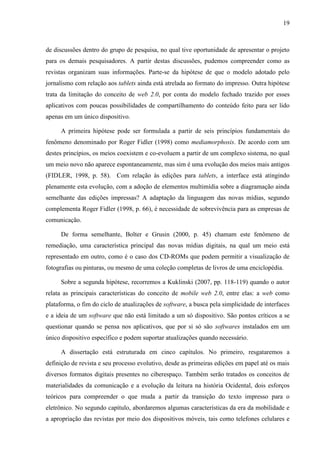 19



de discussões dentro do grupo de pesquisa, no qual tive oportunidade de apresentar o projeto
para os demais pesquisadores. A partir destas discussões, pudemos compreender como as
revistas organizam suas informações. Parte-se da hipótese de que o modelo adotado pelo
jornalismo com relação aos tablets ainda está atrelada ao formato do impresso. Outra hipótese
trata da limitação do conceito de web 2.0, por conta do modelo fechado trazido por esses
aplicativos com poucas possibilidades de compartilhamento do conteúdo feito para ser lido
apenas em um único dispositivo.

     A primeira hipótese pode ser formulada a partir de seis princípios fundamentais do
fenômeno denominado por Roger Fidler (1998) como mediamorphosis. De acordo com um
destes princípios, os meios coexistem e co-evoluem a partir de um complexo sistema, no qual
um meio novo não aparece espontaneamente, mas sim é uma evolução dos meios mais antigos
(FIDLER, 1998, p. 58). Com relação às edições para tablets, a interface está atingindo
plenamente esta evolução, com a adoção de elementos multimídia sobre a diagramação ainda
semelhante das edições impressas? A adaptação da linguagem das novas mídias, segundo
complementa Roger Fidler (1998, p. 66), é necessidade de sobrevivência para as empresas de
comunicação.

     De forma semelhante, Bolter e Grusin (2000, p. 45) chamam este fenômeno de
remediação, uma característica principal das novas mídias digitais, na qual um meio está
representado em outro, como é o caso dos CD-ROMs que podem permitir a visualização de
fotografias ou pinturas, ou mesmo de uma coleção completas de livros de uma enciclopédia.

     Sobre a segunda hipótese, recorremos a Kuklinski (2007, pp. 118-119) quando o autor
relata as principais características do conceito de mobile web 2.0, entre elas: a web como
plataforma, o fim do ciclo de atualizações de software, a busca pela simplicidade de interfaces
e a ideia de um software que não está limitado a um só dispositivo. São pontos críticos a se
questionar quando se pensa nos aplicativos, que por si só são softwares instalados em um
único dispositivo específico e podem suportar atualizações quando necessário.

     A dissertação está estruturada em cinco capítulos. No primeiro, resgataremos a
definição de revista e seu processo evolutivo, desde as primeiras edições em papel até os mais
diversos formatos digitais presentes no ciberespaço. Também serão tratados os conceitos de
materialidades da comunicação e a evolução da leitura na história Ocidental, dois esforços
teóricos para compreender o que muda a partir da transição do texto impresso para o
eletrônico. No segundo capítulo, abordaremos algumas características da era da mobilidade e
a apropriação das revistas por meio dos dispositivos móveis, tais como telefones celulares e
 