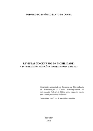 RODRIGO DO ESPÍRITO SANTO DA CUNHA




  REVISTAS NO CENÁRIO DA MOBILIDADE:
A INTERFACE DAS EDIÇÕES DIGITAIS PARA TABLETS




               Dissertação apresentada ao Programa de Pós-graduação
               em Comunicação e Cultura Contemporâneas, da
               Universidade Federal da Bahia, como requisito parcial
               para a obtenção do título de Mestre.

               Orientadora: Profª. Drª. L. Graciela Natansohn




                     Salvador
                       2011
 