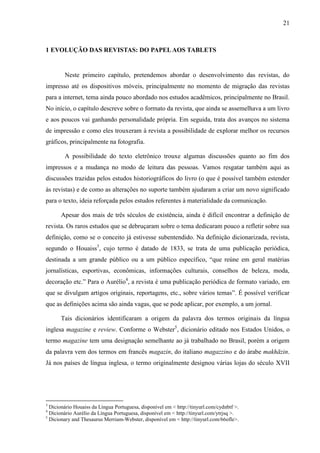 21



1 EVOLUÇÃO DAS REVISTAS: DO PAPEL AOS TABLETS


        Neste primeiro capítulo, pretendemos abordar o desenvolvimento das revistas, do
impresso até os dispositivos móveis, principalmente no momento de migração das revistas
para a internet, tema ainda pouco abordado nos estudos acadêmicos, principalmente no Brasil.
No início, o capítulo descreve sobre o formato da revista, que ainda se assemelhava a um livro
e aos poucos vai ganhando personalidade própria. Em seguida, trata dos avanços no sistema
de impressão e como eles trouxeram à revista a possibilidade de explorar melhor os recursos
gráficos, principalmente na fotografia.

        A possibilidade do texto eletrônico trouxe algumas discussões quanto ao fim dos
impressos e a mudança no modo de leitura das pessoas. Vamos resgatar também aqui as
discussões trazidas pelos estudos historiográficos do livro (o que é possível também estender
às revistas) e de como as alterações no suporte também ajudaram a criar um novo significado
para o texto, ideia reforçada pelos estudos referentes à materialidade da comunicação.

      Apesar dos mais de três séculos de existência, ainda é difícil encontrar a definição de
revista. Os raros estudos que se debruçaram sobre o tema dedicaram pouco a refletir sobre sua
definição, como se o conceito já estivesse subentendido. Na definição dicionarizada, revista,
segundo o Houaiss3, cujo termo é datado de 1833, se trata de uma publicação periódica,
destinada a um grande público ou a um público específico, “que reúne em geral matérias
jornalísticas, esportivas, econômicas, informações culturais, conselhos de beleza, moda,
decoração etc.” Para o Aurélio4, a revista é uma publicação periódica de formato variado, em
que se divulgam artigos originais, reportagens, etc., sobre vários temas”. É possível verificar
que as definições acima são ainda vagas, que se pode aplicar, por exemplo, a um jornal.

      Tais dicionários identificaram a origem da palavra dos termos originais da língua
inglesa magazine e review. Conforme o Webster5, dicionário editado nos Estados Unidos, o
termo magazine tem uma designação semelhante ao já trabalhado no Brasil, porém a origem
da palavra vem dos termos em francês magazin, do italiano magazzino e do árabe makhāzin.
Já nos países de língua inglesa, o termo originalmente designou várias lojas do século XVII




3
  Dicionário Houaiss da Língua Portuguesa, disponível em < http://tinyurl.com/cydnbtf >.
4
  Dicionário Aurélio da Língua Portuguesa, disponível em < http://tinyurl.com/ytrjsq >.
5
  Dicionary and Thesaurus Merriam-Webster, disponível em < http://tinyurl.com/66ofle>.
 