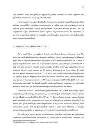 22



que vendiam livros para públicos específicos, porém somente no século seguinte teria
recebido a conceituação atual, segundo o Oxford6.

         Na nossa concepção, para finalidades operacionais, revista é uma publicação periódica
dirigida a um público específico, mesmo quando se inclina para a informação geral, que se
destaca pelas estratégias visuais potencialmente exploradas (design gráfico), por sua
segmentação e pela periodicidade fora da urgência do jornalismo diário. No ciberespaço, as
revistas se reconfiguram tanto na produção, na distribuição e no consumo, mas ainda mantêm
essas mesmas características.



1.1 NO PRINCÍPIO, A FORMA DO LIVRO


         Até o século 19, a concepção de formato era diferente do que conhecemos hoje. Nas
primeiras publicações impressas, o termo era traduzido como a maneira em que se dobrava o
papel para se chegar ao tamanho real das páginas (fólios) depois de publicada. Por exemplo, o
in-folio significava uma dobra e o in-quarto (duas dobras). De acordo com Genette (2009, p.
22), estes dois primeiros formatos eram destinados a “obras sérias”, de caráter filosófico ou
religioso. O in-8º, com cadernos de 16 páginas, destinava-se um livro médio, de cunho
literário. Outros formatos como o in-12º e o in-16º eram considerados como edições baratas,
de literatura popular, desprezadas inclusive por autores renomados como o francês Stendhal,
que falava nos “pequenos romances in-12º para as camareiras” (GENETTE, 2009, p. 23). Aos
poucos esta concepção foi alterada quando grandes publicações passaram a ser publicadas
nestes formatos, para que pequenas senhoras pudessem transportar nos bolsos.

         Erbauliche Monaths Unterredungen, publicada entre 1663 e 1668 pelo teólogo e poeta
Johann Rist, em Hamburgo, na Alemanha, é considerada pela historiografia como a primeira
revista editada no mundo (SCALZO, 2009, p. 19). Provavelmente seguia o mesmo formato
dos livros médios, entre in-quarto e in-8º, como nas publicações semelhantes do século 17. Os
fatores para que a publicação, traduzida pelo título de Edificantes Discussões Mensais, fosse
considerada revista está na periodicidade mensal e pela única temática, a teologia,
características que já não se adequavam aos jornais e livros que circulavam na Europa.

         Até então, as primeiras revistas possuíam caráter científico, publicadas por sociedades e
academias, reunindo trabalhos de cientistas e a colaboração de pesquisadores, como no caso

6
    Oxford Dicionaries Pro, disponível em: < http://tinyurl.com/c965s66>.
 