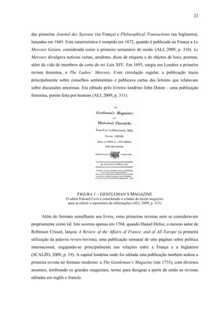 23



das pioneiras Journal des Sçavans (na França) e Philosophical Transactions (na Inglaterra),
lançadas em 1665. Esta característica é rompida em 1672, quando é publicada na França a Le
Mercure Galant, considerada como o primeiro semanário de moda. (ALI, 2009, p. 310). Le
Mercure divulgava notícias curtas, anedotas, dicas de etiqueta e de objetos de luxo, poemas,
além da vida de membros da corte do rei Luís XIV. Em 1693, surgiu em Londres a primeira
revista feminina, a The Ladies’ Mercury. Com circulação regular, a publicação trazia
principalmente sobre conselhos sentimentais e publicava cartas das leitoras que relatavam
sobre discussões amorosas. Era editado pelo livreiro londrino John Duton – uma publicação
feminina, porém feita por homens (ALI, 2009, p. 311).




                          FIGURA 1 – GENTLEMAN’S MAGAZINE
                   O editor Edward Cave é considerado o criador do termo magazine
                    para se referir a repositório de informações (ALI, 2009, p. 313)


     Além do formato semelhante aos livros, estas primeiras revistas nem se consideravam
propriamente como tal. Isto ocorreu apenas em 1704, quando Daniel Defoe, o mesmo autor de
Robinson Crusoé, lançou A Review of the Affairs of France, and of All Europe (a primeira
utilização da palavra review/revista), uma publicação semanal de oito páginas sobre política
internacional, engajando-se principalmente nas relações entre a França e a Inglaterra
(SCALZO, 2009, p. 19). A capital londrina onde foi editada esta publicação também sediou a
primeira revista no formato moderno: a The Gentleman’s Magazine (em 1731), com diversos
assuntos, lembrando os grandes magazines, termo para designar a partir de então as revistas
editadas em inglês e francês.
 