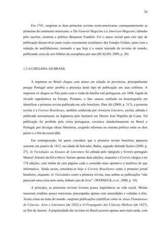 24



     Em 1741, surgiram as duas primeiras revistas norte-americanas, consequentemente as
primeiras do continente americano: a The General Magazine e a American Magazine, editadas
pelo escritor, cientista e político Benjamin Franklin. Foi o passo inicial para este tipo de
publicação desenvolver junto como crescimento econômico dos Estados Unidos, junto com a
redução do analfabetismo, tornando o que hoje é o maior mercado de revistas do mundo,
publicando cerca de seis bilhões de exemplares por ano (SCALZO, 2009, p. 20).



1.2 A CHEGADA AO BRASIL


     A imprensa no Brasil chegou com atraso em relação às províncias, principalmente
porque Portugal antes proibia a presença deste tipo de publicação em suas colônias. A
imprensa só chegou ao País junto com a vinda da família real portuguesa, em 1808, fugida da
invasão napoleônica na Europa. Portanto, o fato causou confusão na historiografia em
identificar a primeira revista publicada em solo brasileiro. Para Ali (2009, p. 317), a primeira
revista é a Correio Braziliense, também conhecida por Armazém Literário, escrita, editada e
publicada mensalmente na Inglaterra pelo bacharel em Direito José Hipólito da Costa. Tal
publicação foi proibida pela coroa portuguesa, circulava clandestinamente no Brasil e
Portugal, por divulgar ideias libertárias, exigindo reformas no sistema político entre os dois
países e o fim da escravidão.

     Em contraposição, há quem considere que a primeira revista brasileira apareceu
somente em janeiro de 1812, na cidade de Salvador, Bahia, segundo defende Scalzo (2009, p.
27). As Variedades ou Ensaios de Literatura foi editada pelo tipógrafo e livreiro português
Manoel Antonio da Silva Serva. Saíram apenas duas edições, enquanto o Correio chegou a ter
174 edições, com média de cem páginas cada e conteúdo mais opinativo e analítico do que
informativo. Ainda assim, considera-se hoje o Correio Braziliense como o primeiro jornal
brasileiro, enquanto As Variedades como a primeira revista, mas ambas as publicações “não
pareciam uma coisa nem outra, tinham cara de livro”. (WERNECK et al., 2000, p. 18).

     A princípio, as primeiras revistas tiveram pouca importância na vida social. Muitas
nasceram eruditas, pouco noticiosas, preocupadas apenas com amenidades e voltadas à elite.
Assim como no resto do mundo, surgiram publicações científicas como os Anais Fluminenses
de Ciências, Artes e Literatura (de 1822) e O Propagador das Ciências Médicas (de 1827),
no Rio de Janeiro. A popularidade das revistas no Brasil ocorreu apenas anos mais tarde, com
 