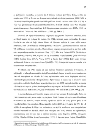 25



as publicações ilustradas, a exemplo de A Cigarra (editada por Olavo Bilac, no Rio de
Janeiro, em 1895), a Revista da Semana (especializada em fotorreportagem, 1900-1962), a
Kosmos (conhecida pela apurada qualidade gráfica e visual, circulou entre 1904 e 1920), a
Tico-Tico (primeira revista em quadrinhos brasileira, de 1905 a 1960), a Fon-Fon (trazendo
retrato dos costumes da sociedade da Belle Époque carioca, circulando entre 1907 e 1958) e a
humorística A Careta (de 1908 a 1960). (ALI, 2009, pp. 344-347).

      O século XX representa também o surgimento dos grandes fenômenos editoriais, tanto
no Brasil quanto no restante do mundo. Em 1922, surgiram duas publicações de maior
circulação nos dias de hoje: Better Homes & Gardens, voltada à classe média norte-
americana, com 7,6 milhões de revistas por mês, e Reader’s Digest com circulação atual de
9,3 milhões de exemplares ao mês7. Outros títulos surgiram posteriormente e que hoje estão
entre as principais revistas do mercado: Time (1923), The New Yorker (1925), The Business
Week (1929), Fortune (1930), Esquire (1933), Elle (1945), Playboy (1953), Sports Illustrated
(1954), Rolling Stone (1967), People (1974) e Vanity Fair (1983). Entre estas revistas
também vale destacar a norte-americana Life (1936-1978), destaque da imprensa mundial pela
excelência em fotojornalismo.

      No Brasil, em 1928, surgiu um dos maiores fenômenos editoriais: O Cruzeiro. A
publicação, criada pelo empresário Assis Chateaubriand, chegou a vender aproximadamente
700 mil exemplares na década de 1950, apresentando uma nova linguagem editorial,
valorizando principalmente o fotojornalismo. Aproveitando o sucesso de O Cruzeiro, outro
empresário, Adolpho Bloch, lança a revista Manchete, em 1952, trazendo também a mesma
valorização no aspecto gráfico, em fotografias e reportagens. A fórmula também é trazida na
revista Realidade, da Editora Abril, que circulou entre 1966 e 1976 (SCALZO, 2009, p. 30).

      A mesma Editora Abril também lançou outra revista semanal de informação, Veja, em
1968, atualmente entre as de maior circulação no Brasil. Mesmo iniciando com dificuldades
de aceitação no mercado, adquire sucesso a partir da década de 1970, quando passa a ser
vendida também via assinatura. Hoje, segundo Scalzo (2009, p. 31), cerca de 80% de 1,2
milhão de exemplares de Veja é de assinanturas. A Abril é atualmente uma das principais
editoras brasileiras de revistas. Desde sua fundação, em 1950, investiu na segmentação,
principalmente com revistas para o público feminino, como Capricho (1952), Manequim
(1959), Cláudia (1961) e Nova Cosmopolitan (1973). O livro de Maria Celeste Mira (2001),

7
 Dados sobre tiragem divulgados pela Audit Bureau of Circulation (ABC), referente ao período de outubro de
2007 a março de 2008, publicado por Ali (2009, p. 25).
 