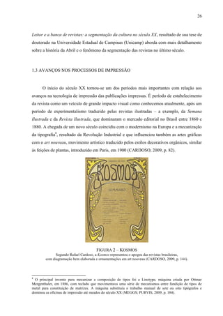 26



Leitor e a banca de revistas: a segmentação da cultura no século XX, resultado de sua tese de
doutorado na Universidade Estadual de Campinas (Unicamp) aborda com mais detalhamento
sobre a história da Abril e o fenômeno da segmentação das revistas no último século.



1.3 AVANÇOS NOS PROCESSOS DE IMPRESSÃO


      O início do século XX tornou-se um dos períodos mais importantes com relação aos
avanços na tecnologia de impressão das publicações impressas. É período de estabelecimento
da revista como um veículo de grande impacto visual como conhecemos atualmente, após um
período de experimentalismo traduzido pelas revistas ilustradas – a exemplo, da Semana
Ilustrada e da Revista Ilustrada, que dominaram o mercado editorial no Brasil entre 1860 e
1880. A chegada de um novo século coincidiu com o modernismo na Europa e a mecanização
da tipografia8, resultado da Revolução Industrial e que influenciou também as artes gráficas
com o art nouveau, movimento artístico traduzido pelos estilos decorativos orgânicos, similar
às feições de plantas, introduzido em Paris, em 1900 (CARDOSO, 2009, p. 82).




                                       FIGURA 2 – KOSMOS
              Segundo Rafael Cardoso, a Kosmos representou o apogeu das revistas brasileiras,
        com diagramação bem elaborada e ornamentações em art nouveau (CARDOSO, 2009, p. 144).




8
  O principal invento para mecanizar a composição de tipos foi a Linotype, máquina criada por Ottmar
Mergenthaler, em 1886, com teclado que movimentava uma série de mecanismos entre fundição de tipos de
metal para constituição de matrizes. A máquina substituiu o trabalho manual de sete ou oito tipógrafos e
dominou as oficinas de impressão até meados do século XX (MEGGS; PURVIS, 2009, p. 184).
 