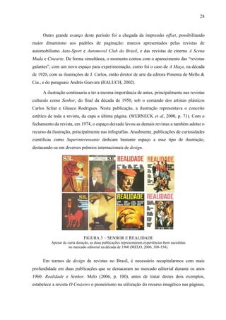 28



     Outro grande avanço deste período foi a chegada da impressão offset, possibilitando
maior dinamismo aos padrões de paginação: marcos apresentados pelas revistas de
automobilismo Auto-Sport e Automovel Club do Brasil, e das revistas de cinema A Scena
Muda e Cinearte. De forma simultânea, o momento contou com o aparecimento das “revistas
galantes”, com um novo espaço para experimentação, como foi o caso de A Maça, na década
de 1920, com as ilustrações de J. Carlos, então diretor de arte da editora Pimenta de Mello &
Cia., e do paraguaio Andrés Guevara (HALUCH, 2002).

     A ilustração continuaria a ter a mesma importância de antes, principalmente nas revistas
culturais como Senhor, do final da década de 1950, sob o comando dos artistas plásticos
Carlos Scliar e Glauco Rodrigues. Nesta publicação, a ilustração representava o conceito
estético de toda a revista, da capa a última página. (WERNECK et al, 2000, p. 71). Com o
fechamento da revista, em 1974, o espaço deixado levou as demais revistas a também adotar o
recurso da ilustração, principalmente nas infografias. Atualmente, publicações de curiosidades
científicas como Superinteressante dedicam bastante espaço a esse tipo de ilustração,
destacando-se em diversos prêmios internacionais de design.




                              FIGURA 3 – SENHOR E REALIDADE
          Apesar da curta duração, as duas publicações representaram experiências bem sucedidas
                     no mercado editorial na década de 1960 (MELO, 2006, 108-154).


     Em termos de design de revistas no Brasil, é necessário recapitularmos com mais
profundidade em duas publicações que se destacaram no mercado editorial durante os anos
1960: Realidade e Senhor. Melo (2006, p. 100), antes de tratar destes dois exemplos,
estabelece a revista O Cruzeiro o pioneirismo na utilização do recurso imagético nas páginas,
 
