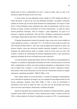 29



quando antes só havia a predominância do texto. A partir de então, cada vez mais se fez
necessário o papel de direção de arte nas revistas.

      A revista Senhor foi uma publicação carioca surgida em 1959, editada pela Delta, de
Simão Waissman. A ideia era de criar uma publicação destinada a um público sofisticado,
tratando de assuntos que envolviam desde literatura até comportamento. Os designers Carlos
Scliar e Glauco Rodrigues foram contratados para cuidar da identificação visual da revista,
baseada em alguns conceitos encontrados em revistas internacionais. As capas da Senhor
traziam geralmente ilustrações, além de colagens e capas tipográficas, nas quais só se
destacava o logotipo da publicação. Além de Scliar e Rodrigues, participaram da produção
visual Jaguar, Michel Burton, Bea Feitler e Otto Stupakoff. (MELO, 2006, p. 108).

      O logotipo frequentemente mudava de tamanho e lugar, assim como variava também na
versão grafada por extenso e a abreviação “Sr.”. No miolo da revista, ainda de acordo com
Chico Homem de Melo (2006, p. 120), cada virada de página trazia surpresas ao leitor, com
diversas soluções visuais que mesclavam também ilustração, fotografia e texto. Porém, as
mudanças não proporcionavam perda na unidade visual da revista como um todo. Pelo
contrário, a ausência de normatização da estrutura diagramática (grid) é o que caracterizava
aparência estimulante da revista e utilizada como recurso expressivo.

      A revista Realidade, lançada pela Editora Abril em 1966, dedicava-se principalmente na
fotografia. As ousadias na diagramação encontradas em Senhor contavam menos na revista da
Abril: a diagramação era sóbria, sem muitas peripécias tipográficas ou diagramáticas. O foco
está na relação entre a imagem e o texto, principalmente em títulos e fragmentos textuais.
Estes ensaios verbo-visuais funcionam na revista como um “balizamento sutil para as imagens
alcançarem o significado pretendido”. (MELO, 2006, p. 154).

      Outro aspecto gráfico da revista Realidade é a adoção da linguagem cinematográfica,
com a utilização de sequências de imagens, que vão ocupando diversas páginas dentro de uma
mesma reportagem. Segundo relata Melo (2006, p. 164), a mesa do arte-finalista se
transformava numa mesa de edição de vídeo, com fotos que vão percorrendo uma mesma
cena: com cortes, aproximações, afastamentos e mudanças de ângulo.

      Apesar de representar duas experiências bem sucedidas na imprensa brasileira, segundo
considera Scalzo (2003), Realidade e Senhor duraram pouco tempo: a Senhor circulou até
1964 e a última edição de Realidade foi publicada em meados de 1976. As experimentações
 