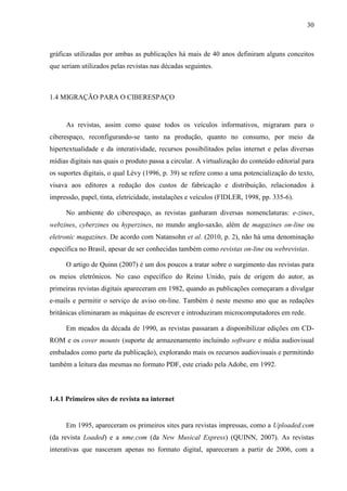 30



gráficas utilizadas por ambas as publicações há mais de 40 anos definiram alguns conceitos
que seriam utilizados pelas revistas nas décadas seguintes.



1.4 MIGRAÇÃO PARA O CIBERESPAÇO


     As revistas, assim como quase todos os veículos informativos, migraram para o
ciberespaço, reconfigurando-se tanto na produção, quanto no consumo, por meio da
hipertextualidade e da interatividade, recursos possibilitados pelas internet e pelas diversas
mídias digitais nas quais o produto passa a circular. A virtualização do conteúdo editorial para
os suportes digitais, o qual Lévy (1996, p. 39) se refere como a uma potencialização do texto,
visava aos editores a redução dos custos de fabricação e distribuição, relacionados à
impressão, papel, tinta, eletricidade, instalações e veículos (FIDLER, 1998, pp. 335-6).

     No ambiente do ciberespaço, as revistas ganharam diversas nomenclaturas: e-zines,
webzines, cyberzines ou hyperzines, no mundo anglo-saxão, além de magazines on-line ou
eletronic magazines. De acordo com Natansohn et al. (2010, p. 2), não há uma denominação
específica no Brasil, apesar de ser conhecidas também como revistas on-line ou webrevistas.

     O artigo de Quinn (2007) é um dos poucos a tratar sobre o surgimento das revistas para
os meios eletrônicos. No caso específico do Reino Unido, país de origem do autor, as
primeiras revistas digitais apareceram em 1982, quando as publicações começaram a divulgar
e-mails e permitir o serviço de aviso on-line. Também é neste mesmo ano que as redações
britânicas eliminaram as máquinas de escrever e introduziram microcomputadores em rede.

     Em meados da década de 1990, as revistas passaram a disponibilizar edições em CD-
ROM e os cover mounts (suporte de armazenamento incluindo software e mídia audiovisual
embalados como parte da publicação), explorando mais os recursos audiovisuais e permitindo
também a leitura das mesmas no formato PDF, este criado pela Adobe, em 1992.



1.4.1 Primeiros sites de revista na internet


     Em 1995, apareceram os primeiros sites para revistas impressas, como a Uploaded.com
(da revista Loaded) e a nme.com (da New Musical Express) (QUINN, 2007). As revistas
interativas que nasceram apenas no formato digital, apareceram a partir de 2006, com a
 